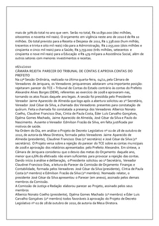 mais de 30% do total no ano que vem. Serão no total, R$ 10.890.000 (dez milhões, 
oitocentos e noventa mil reais). O orçamento em vigência neste ano de 2010 é de R$ 10 
milhões. Do total previsto para a Receita e Despesa de 2011, R$ 1.338.000 (hum milhão, 
trezentos e trinta e oito mil reais) irão para a Administração; R$ 2.055.000 (dois milhões e 
cinqüenta e cinco mil reais) para a Saúde; R$ 3.759.000 (três milhões, setecentos e 
cinqüenta e nove mil reais) para a Educação e R$ 479 mil para a Assistência Social, além de 
outros setores com menores investimentos e receitas. 
06/11/2010 
CÂMARA REJEITA PARECER DO TRIBUNAL DE CONTAS E APROVA CONTAS DO 
PREFEITO 
Na 17ª Sessão Ordinária, realizada na última quarta-feira, 04/11, pela Câmara de 
Vereadores de Jeriquara, os Vereadores jeriquarenses adotaram uma importante posição: 
rejeitaram parecer do TCE – Tribunal de Contas do Estado contrário às contas do Prefeito 
Alexandre Alves Borges (DEM), referentes ao exercício de 2008 e aprovaram-nas, 
tornando os atos fiscais daquele ano legais. A sessão foi presidida pelo Presidente 
Vereador Jaime Aparecido de Almeida que logo após a abertura solicitou ao 2º Secretário, 
Vereador José César da Silva, a chamada dos Vereadores presentes para constatação de 
quórum. Feita a chamada foi constatada a presença dos Vereadores Alberico Nonato 
Coelho, Claudinei Francisco Dias, Cíntia de Paula Costa, Éder Luís Carvalho Gonçalves, 
Djalma Gomes Machado, Jaime Aparecido de Almeida, José César da Silva e Paulo do 
Nascimento. Ausente o Vereador Edmilson Frazão da Silva, em falta justificada por 
motivos de saúde. 
Na Ordem do Dia, em análise o Projeto de Decreto Legislativo nº 02 de 28 de outubro de 
2010, de autoria da Mesa Diretora, formada pelos Vereadores Jaime Aparecido de 
Almeida (presidente), Claudinei Francisco Dias (1º secretário) e José César da Silva (2º 
secretário). O Projeto versa sobre a rejeição do parecer do TCE sobre as contas municipais 
de 2008 e aprovação dos relatórios apresentados pelo Prefeito Alexandre. Em síntese, a 
Câmara de Jeriquara considerou que o desvio das metas do Orçamento daquele ano, 
menor que 0,6% do efetivado não eram suficientes para provocar a rejeição das contas. 
Dando início à análise e deliberação, o Presidente solicitou ao 1º Secretário, Vereador 
Claudinei Francisco Dias, a leitura do Parecer da Comissão de Orçamento Finanças e 
Contabilidade, formada pelos Vereadores José César da Silva (presidente), Cíntia de Paula 
Costa (1º membro) e Edmilson Frazão da Silva (2º membro). Nomeado relator, o 
presidente José César da Silva apresentou o Parecer (em anexo), assinado pelos demais 
membros da Comissão. 
A Comissão de Justiça e Redação elaborou parecer ao Projeto, assinado pelos seus 
membros 
Alberico Nonato Coelho (presidente), Djalma Gomes Machado (1º membro) e Éder Luis 
Carvalho Gonçalves (2º membro) todos favoráveis à aprovação do Projeto de Decreto 
Legislativo nº 02 de 28 de outubro de 2010, de autoria da Mesa Diretora. 
 