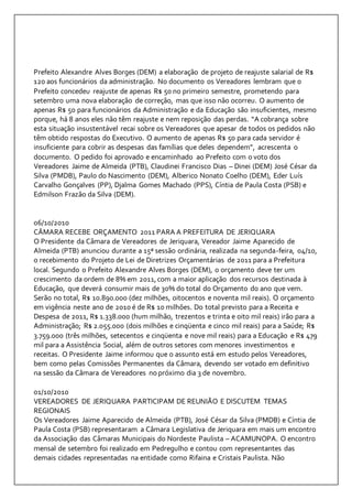 Prefeito Alexandre Alves Borges (DEM) a elaboração de projeto de reajuste salarial de R$ 
120 aos funcionários da administração. No documento os Vereadores lembram que o 
Prefeito concedeu reajuste de apenas R$ 50 no primeiro semestre, prometendo para 
setembro uma nova elaboração de correção, mas que isso não ocorreu. O aumento de 
apenas R$ 50 para funcionários da Administração e da Educação são insuficientes, mesmo 
porque, há 8 anos eles não têm reajuste e nem reposição das perdas. “A cobrança sobre 
esta situação insustentável recai sobre os Vereadores que apesar de todos os pedidos não 
têm obtido respostas do Executivo. O aumento de apenas R$ 50 para cada servidor é 
insuficiente para cobrir as despesas das famílias que deles dependem”, acrescenta o 
documento. O pedido foi aprovado e encaminhado ao Prefeito com o voto dos 
Vereadores Jaime de Almeida (PTB), Claudinei Francisco Dias – Dinei (DEM) José César da 
Silva (PMDB), Paulo do Nascimento (DEM), Alberico Nonato Coelho (DEM), Eder Luís 
Carvalho Gonçalves (PP), Djalma Gomes Machado (PPS), Cíntia de Paula Costa (PSB) e 
Edmilson Frazão da Silva (DEM). 
06/10/2010 
CÂMARA RECEBE ORÇAMENTO 2011 PARA A PREFEITURA DE JERIQUARA 
O Presidente da Câmara de Vereadores de Jeriquara, Vereador Jaime Aparecido de 
Almeida (PTB) anunciou durante a 15ª sessão ordinária, realizada na segunda-feira, 04/10, 
o recebimento do Projeto de Lei de Diretrizes Orçamentárias de 2011 para a Prefeitura 
local. Segundo o Prefeito Alexandre Alves Borges (DEM), o orçamento deve ter um 
crescimento da ordem de 8% em 2011, com a maior aplicação dos recursos destinada à 
Educação, que deverá consumir mais de 30% do total do Orçamento do ano que vem. 
Serão no total, R$ 10.890.000 (dez milhões, oitocentos e noventa mil reais). O orçamento 
em vigência neste ano de 2010 é de R$ 10 milhões. Do total previsto para a Receita e 
Despesa de 2011, R$ 1.338.000 (hum milhão, trezentos e trinta e oito mil reais) irão para a 
Administração; R$ 2.055.000 (dois milhões e cinqüenta e cinco mil reais) para a Saúde; R$ 
3.759.000 (três milhões, setecentos e cinqüenta e nove mil reais) para a Educação e R$ 479 
mil para a Assistência Social, além de outros setores com menores investimentos e 
receitas. O Presidente Jaime informou que o assunto está em estudo pelos Vereadores, 
bem como pelas Comissões Permanentes da Câmara, devendo ser votado em definitivo 
na sessão da Câmara de Vereadores no próximo dia 3 de novembro. 
01/10/2010 
VEREADORES DE JERIQUARA PARTICIPAM DE REUNIÃO E DISCUTEM TEMAS 
REGIONAIS 
Os Vereadores Jaime Aparecido de Almeida (PTB), José César da Silva (PMDB) e Cíntia de 
Paula Costa (PSB) representaram a Câmara Legislativa de Jeriquara em mais um encontro 
da Associação das Câmaras Municipais do Nordeste Paulista – ACAMUNOPA. O encontro 
mensal de setembro foi realizado em Pedregulho e contou com representantes das 
demais cidades representadas na entidade como Rifaina e Cristais Paulista. Não 
 