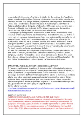 implantarão definitivamente o Anel Viário da cidade. Um dos projetos, de nº 392 Dispõe 
sobre a inclusão nas leis do Plano Plurianual e do Orçamento do Município, com abertura 
de crédito adicional. São serviços de Obras, Engenharia, de Planejamento e Infraestrutura 
Urbana para a construção da Rotatória no acesso da Rua Rodrigo Chacon Molina à 
Rodovia João Pedro Diniz, de ligação a Pedregulho. O Município assinou convênio com a 
Secretaria de Planejamento do Estado de SP e aplicará na construção da rotatória o 
crédito adicional especial de R$ 160 mil autorizados pela Câmara. 
O outro projeto que complementa a urbanização do Anel Viário é de inclusão no Plano 
Plurianual e na Lei Orçamentária, da obra de serviços de asfaltamento de 7.050 metros de 
ruas e mais 481 metros de sinalização viária. Neste caso serão investidos outros R$ 280 mil 
autorizados pela Câmara e por convênio assinado pelo Prefeito com a Secretaria de 
Planejamento do Estado. Serão realizadas obras de asfaltamento e sinalização na Rua 
Rodrigo Chacon Molina, acesso à Rodovia João Pedro Diniz e na Rua Capitão Antônio 
Joaquim, saída para Franca, pela Rodovia Irineu Rodrigues Pereira (ligação com a Cândido 
Portinari), também conhecida como Rodovia do Café. 
Votaram favoravelmente aos dois projetos que possibilitam a implantação definitiva do 
Anel Viário de Jeriquara, os vereadores: Alberico Nonato Coelho, Eder Luiz Carvalho 
Gonçalves, Claudinei Francisco Dias - Dinei, Ismael Donizete Vieira Borges, Júlio Cesar 
Cintra Borges - Júlio do Conselho, Diesse Henrique Fernandes, José Manoel dos Reis - Zé 
Reis, Djalma Gomes Machado e Juliano Geraldo da Silva - Juliano do Rosendo. 
CÂMARA TERÁ AUDIÊNCIA PÚBLICA SOBRE LEI ORÇAMENTÁRIA 
O Presidente da Câmara de Vereadores de Jeriquara, Alberico Nonato Coelho, assinou 
nesta segunda-feira (04/11) o Edital de Convocação para Audiência Pública de aprovação 
da Lei Orçamentária Anual para o exercício de 2014 do Município de Jeriquara. A 
convocação é em nome da Mesa Diretora do Legislativo a todos os munícipes. A audiência 
pública ocorrerá no próximo dia 11/11/2013 (segunda-feira), às 19h na sede da Câmara 
Municipal, à Rua Jorge Abdalla Bittar, 522, centro. Na Audiência Pública, os cidadãos 
jeriquarenses poderão debater e apresentar propostas à Lei Orçamentária Municipal para 
2014 que se encontra em tramitação pelo Legislativo local. 
Confira o Edital completo: 
http://www.camarajeriquara.sp.gov.br/index.php?option=com_content&view=category&l 
ayout=blog&id=85&Itemid=473 
03/10/2013 - quinta-feira 
ALBERICO SUGERE ALIMENTAÇÃO PARA PACIENTES QUE VIAJAM 
Pacientes de Jeriquara que fazem tratamentos ou consultas em cidades fora da cidade 
como Ribeirão Preto e Barretos poderão receber auxilio alimentação da Prefeitura. É o 
que propõe a Indicação 34/2013 de autoria do vereador e presidente da Câmara Alberico 
Nonato Coelho (PR). Em sua propositura enviada ao Prefeito Sebastião Henrique Dal 
Piccolo – Tião (PSD), Alberico justifica que muitos dos pacientes que fazem tratamentos 
 