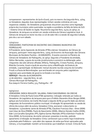 compareceram representantes de Ipuã e Guará, pois no mesmo dia (segunda-feira, 27/09, 
os Vereadores daquelas duas representações tinham sessões ordinárias em suas 
respectivas cidades). Os Vereadores jeriquarenses discutiram assuntos como legislação 
própria dos municípios sobre queimadas na região e o problema da falta de leitos do SUS 
– Sistema Único de Saúde na região. Na próxima segunda-feira, 04/10, às 19h30, os 
Vereadores de Jeriquara se reúnem em sessão ordinária da Câmara Legislativa local. A 
Câmara de Jeriquara se reúne nos dias 2 e 16 de cada mês e a sessão de segunda é adiada, 
pois dia 2 cai num sábado. 
27/09/2010 
VEREADORES PARTICIPAM DE ENCONTRO DAS CÂMARAS MUNICIPAIS EM 
PEDREGULHO 
O Presidente Jaime Aparecido de Almeida (PTB) e demais Vereadores da Câmara de 
Jeriquara, participam nesta segunda-feira, 27/09, do Encontro da Associação das Câmaras 
Municipais do Nordeste Paulista – ACAMUNOPA. O evento ocorrerá no Plenário da 
Câmara de Vereadores de Pedregulho, às 19h30. Segundo o Presidente da entidade, 
Odilon Bernardes, a pauta da reunião já está pronta e consistirá na deliberação pelos 
integrantes das sete câmaras afiliadas (Rifaina, Pedregulho, Cristais Paulista, Jeriquara, 
Ribeirão Corrente, Guará e Ipuã) de assuntos como a Modificação do Estatuto da 
entidade, a apresentação do Balancete mensal (durante reunião conjunta do Conselho 
Fiscal) e a Pauta de Reivindicações que será levada em conjunto pelos Legislativos 
regionais para autoridades de governo no Estado e na União. 
SERVIÇO – Reunião da ACAMUNOPA. 
27 de setembro - segunda-feira, às 19h. 
Câmara Municipal de Pedregulho. 
Rua Joaquim Ferreira Coelho, 525, Pedregulho - SP 
09/09/2010 
VEREADORA INDICA REAJUSTE SALARIAL PARA FUNCIONÁRIAS DA CRECHE 
A Vereadora Cíntia de Paula Costa (PSB) apresentou indicação reiterada por todos os 
Vereadores do Legislativo de Jeriquara para que o Prefeito Alexandre Alves Borges (DEM) 
aplique aos funcionários da Creche Municipal o reajuste de R$ 50 que foi dado aos demais 
integrantes do funcionalismo público municipal. A indicação foi apresentada na sessão do 
último dia 02/09 e além da autora, Vereadora Cíntia, assinaram o documento os 
Vereadores: o presidente Jaime de Almeida (PTB), Claudinei Francisco Dias – Dinei (DEM) 
José César da Silva (PMDB), Paulo do Nascimento (DEM), Alberico Nonato Coelho (DEM), 
Eder Luís Carvalho Gonçalves (PP), Djalma Gomes Machado (PPS) e Edmilson Frazão da 
Silva (DEM). As funcionárias da creche estiveram presentes à reunião, pedindo 
apoiamento à Indicação da Vereadora Cíntia. Lembraram que a creche hoje é totalmente 
subsidiada pela Prefeitura – pois além dos repasses de verba que foram aprovados pela 
Câmara, a municipalidade mantém as funcionárias que trabalham no local. Cíntia de Paula 
 