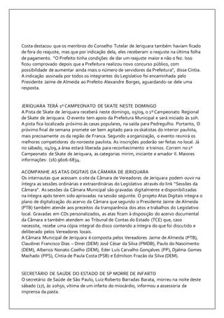 Costa destacou que os membros do Conselho Tutelar de Jeriquara também haviam ficado 
de fora do reajuste, mas que por indicação dela, eles receberam o reajuste na última folha 
de pagamento. “O Prefeito tinha condições de dar um reajuste maior e não o fez. Isso 
ficou comprovado depois que a Prefeitura realizou novo concurso público, com 
possibilidade de aumentar ainda mais o número de servidores da Prefeitura”, disse Cíntia. 
A indicação assinada por todos os integrantes do Legislativo foi encaminhada pelo 
Presidente Jaime de Almeida ao Prefeito Alexandre Borges, aguardando-se dele uma 
resposta. 
JERIQUARA TERÁ 1º CAMPEONATO DE SKATE NESTE DOMINGO 
A Pista de Skate de Jeriquara receberá neste domingo, 05/09, o 1º Campeonato Regional 
de Skate de Jeriquara. O evento tem apoio da Prefeitura Municipal e será iniciado às 10h. 
A pista fica localizada próximo às casas populares, na saída para Pedregulho. Portanto, O 
próximo final de semana promete ser bem agitado para os skatistas do interior paulista, 
mais precisamente os da região de Franca. Segundo a organização, o evento reunirá os 
melhores competidores do noroeste paulista. As inscrições poderão ser feitas no local. Já 
no sábado, 04/09, a área estará liberada para reconhecimento e treinos. Correm no 1º 
Campeonato de Skate de Jeriquara, as categorias mirim, iniciante e amador II. Maiores 
informações: (16) 9606-6834. 
ACOMPANHE AS ATAS DIGITAIS DA CÂMARA DE JERIQUARA 
Os internautas que acessam o site da Câmara de Vereadores de Jeriquara podem ouvir na 
íntegra as sessões ordinárias e extraordinárias do Legislativo através do link “Sessões da 
Câmara”. As sessões da Câmara Municipal são gravadas digitalmente e disponibilizadas 
na íntegra após terem sido aprovadas na sessão seguinte. O projeto Atas Digitais integra o 
plano de digitalização do acervo da Câmara que segundo o Presidente Jaime de Almeida 
(PTB) também atende aos preceitos da transparência dos atos e trabalhos do Legislativo 
local. Gravadas em CDs personalizados, as atas ficam à disposição do acervo documental 
da Câmara e também atendem ao Tribunal de Contas do Estado (TCE) que, caso 
necessite, recebe uma cópia integral do disco contendo a íntegra do que foi discutido e 
deliberado pelos Vereadores locais. 
A Câmara Municipal de Jeriquara é composta pelos Vereadores Jaime de Almeida (PTB), 
Claudinei Francisco Dias – Dinei (DEM) José César da Silva (PMDB), Paulo do Nascimento 
(DEM), Alberico Nonato Coelho (DEM), Eder Luís Carvalho Gonçalves (PP), Djalma Gomes 
Machado (PPS), Cíntia de Paula Costa (PSB) e Edmilson Frazão da Silva (DEM). 
SECRETÁRIO DE SAÚDE DO ESTADO DE SP MORRE DE INFARTO 
O secretário de Saúde de São Paulo, Luiz Roberto Barradas Barata, morreu na noite deste 
sábado (17), às 20h50, vítima de um infarto do miocárdio, informou a assessoria de 
imprensa da pasta. 
 
