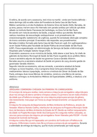O velório, de acordo com a assessoria, terá início na manhã - ainda sem horário definido - 
deste domingo (18) no salão nobre da Provedoria da Santa Casa de São Paulo. 
Médico sanitarista e um dos fundadores do Sistema Único de Saúde (SUS), Barradas, de 
57 anos, passou mal em casa e foi internado com parada cardíaca por volta de 19h deste 
sábado no Instituto Dante Pazzanese de Cardiologia, na Zona Sul de São Paulo. 
De acordo com nota da secretaria da Saúde, a equipe médica que atendeu Barradas 
realizou manobras de ressuscitação cardiopulmonar e um procedimento de 
cinecoronariografia (cateterismo de urgência), quando foi constatada obstrução completa 
do tronco coronário principal. O secretário não respondeu aos procedimentos. 
Barradas é médico formado pela Santa Casa de São Paulo em 1976. Em 1978 especializou-se 
em Saúde Pública pela Faculdade de Saúde Pública da Universidade de São Paulo 
(USP). Possui especialização em Administração de Serviços de Saúde e Administração 
Hospitalar pela Fundação Getúlio Vargas (FGV). 
O secretário assessorou os ex-ministros da Saúde, Adib Jatene e José Serra, foi chefe de 
gabinete da Secretaria Municipal de Saúde de São Paulo na gestão do ex-prefeito Mário 
Covas e secretário-adjunto de Saúde nos governos Covas e Geraldo Alckmin. 
Barradas assumiu a secretaria estadual de Saúde em janeiro de 2003, durante gestão do 
governador Geraldo Alckmin. 
Segundo nota de sua assessoria, sob seu comando, a secretaria estadual da Saúde 
entregou 31 novos hospitais, criou o programa Dose Certa para distribuição de 
medicamentos básicos à população, construiu o Instituto do Câncer do Estado de São 
Paulo, entregou duas novas fábricas de remédios, construiu uma fábrica de vacinas, 
idealizou e entregou os Ambulatórios Médicos de Especialidades (AMEs), e idealizou a lei 
antifumo. 
18/07/2010 
JERIQUARA COMEMORA CHEGADA DA PRIMEIRA PÁ-CARREGADEIRA 
O município de Jeriquara recebeu nesta semana a máquina pá-carregadeira adquirida para 
atuar nos serviços de aterro sanitário e limpeza urbana. É a primeira vez em toda a história 
da cidade que a Prefeitura consegue ter uma máquina própria para serviços do gênero, 
não necessitando mais pagar por horas ou alugar temporariamente um equipamento do 
gênero. 
A máquina foi conquista do Departamento de Meio Ambiente da Prefeitura, através do 
Vereador Alberico Nonato Coelho, interlocutor de Jeriquara no Programa Município Verde 
Azul, da Secretaria de Meio Ambiente do Estado de SP. Devido ao melhor ranqueamento 
da cidade no Projeto Município Verde Azul (Jeriquara foi a segunda melhor colocada), os 
recursos para a compra da máquina pá-carregadeira foram liberados pelo FECOP – Fundo 
Estadual de Controle da Poluição. 
A máquina custou R$ 250 mil repassados em convênio do Fundo com a Prefeitura de 
Jeriquara. O Município investiu mais R$ 15 mil para a compra da pá-carregadeira. Durante 
a solenidade de entrega da máquina, que foi muito comemorada por toda equipe 
 