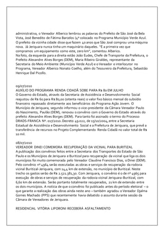 administrativa, o Vereador Alberico lembrou as palavras do Prefeito de São José da Bela 
Vista, José Benedito de Fátima Barcelos (4º colocado no Programa Município Verde Azul. 
O prefeito da vizinha cidade disse que fazem 40 anos que São José comprou uma máquina 
nova. Já Jeriquara nunca tinha um maquinário daqueles. “É a primeira vez que 
compramos um equipamento como este, zero km”, comentou Alberico. 
Na foto, da esquerda para a direita estão João Eudes, Chefe de Transporte da Prefeitura, o 
Prefeito Alexandre Alves Borges (DEM), Maria Ribeiro Giraldes, representante da 
Secretaria do Meio Ambiente (Município Verde Azul) e o Vereador e interlocutor no 
Programa, Vereador Alberico Nonato Coelho, além do Tesoureiro da Prefeitura, Sebastião 
Henrique Dal Picollo. 
09/07/2010 
AUXÍLIO DO PROGRAMA RENDA CIDADÃ SOBE PARA R$ 80 EM JULHO 
O Governo do Estado, através da Secretaria de Assistência e Desenvolvimento Social 
reajustou de R$ 60 para R$ 80,00 (oitenta reais) o valor fixo básico mensal do subsídio 
financeiro repassado diretamente aos beneficiários do Programa Ação Jovem. O 
Município de Jeriquara, segundo informou o vice-presidente da Câmara Vereador Paulo 
do Nascimento, Paulão (DEM), renovou o convênio com o Governo do Estado através do 
prefeito Alexandre Alves Borges (DEM). Para tanto foi assinado o termo do Processo 
DRADS-FRANCA Nº. 017/2010. Decreto 49.022, de 15/10/2004, entre a Secretaria 
Estadual de Assistência e Desenvolvimento Social e a Prefeitura de Jeriquara, que prevê a 
transferência de recursos no Projeto Complementando Renda Cidadã no valor total de R$ 
10 mil. 
08/07/2010 
VEREADOR DINEI COMEMORA RECUPERAÇÃO DA VICINAL PARA BURITIZAL 
A publicação dos convênios feitos entre a Secretaria dos Transportes do Estado de São 
Paulo e os Municípios de Jeriquara e Buritizal para recuperação da vicinal que liga os dois 
municípios foi muito comemorada pelo Vereador Claudine Francisco Dias, o Dinei (DEM). 
Pelo convênio nº 4964 serão executadas as obras e serviços de recuperação da rodovia 
vicinal Buritizal-Jeriquara, com 14,4 km de extensão, no município de Buritizal. Neste 
trecho os gastos serão de R$ 2.521.381,30. Com Jeriquara, o convênio é o de nº 4965 para 
execução de obras e serviços de recuperação da rodovia vicinal Jeriquara-Buritizal, com 
6,60 km de extensão. Serão portanto totalmente recuperados, 21 km de extensão entre 
os dois municípios. A notícia de que o convênio foi publicado antes do período eleitoral – o 
que garante a realização das obras ainda neste ano – também agradou o Vereador Djalma 
Gomes Machado (PPS) que recentemente havia debatido o assunto durante sessão da 
Câmara de Vereadores de Jeriquara. 
RESIDENCIAL VITÓRIA LIPORONI RECEBERÁ ASFALTAMENTO 
 