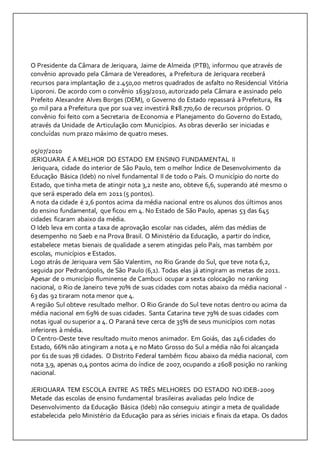 O Presidente da Câmara de Jeriquara, Jaime de Almeida (PTB), informou que através de 
convênio aprovado pela Câmara de Vereadores, a Prefeitura de Jeriquara receberá 
recursos para implantação de 2.450,00 metros quadrados de asfalto no Residencial Vitória 
Liporoni. De acordo com o convênio 1639/2010, autorizado pela Câmara e assinado pelo 
Prefeito Alexandre Alves Borges (DEM), o Governo do Estado repassará à Prefeitura, R$ 
50 mil para a Prefeitura que por sua vez investirá R$8.770,60 de recursos próprios. O 
convênio foi feito com a Secretaria de Economia e Planejamento do Governo do Estado, 
através da Unidade de Articulação com Municípios. As obras deverão ser iniciadas e 
concluídas num prazo máximo de quatro meses. 
05/07/2010 
JERIQUARA É A MELHOR DO ESTADO EM ENSINO FUNDAMENTAL II 
Jeriquara, cidade do interior de São Paulo, tem o melhor Índice de Desenvolvimento da 
Educação Básica (Ideb) no nível fundamental II de todo o País. O município do norte do 
Estado, que tinha meta de atingir nota 3,2 neste ano, obteve 6,6, superando até mesmo o 
que será esperado dela em 2011 (5 pontos). 
A nota da cidade é 2,6 pontos acima da média nacional entre os alunos dos últimos anos 
do ensino fundamental, que ficou em 4. No Estado de São Paulo, apenas 53 das 645 
cidades ficaram abaixo da média. 
O Ideb leva em conta a taxa de aprovação escolar nas cidades, além das médias de 
desempenho no Saeb e na Prova Brasil. O Ministério da Educação, a partir do índice, 
estabelece metas bienais de qualidade a serem atingidas pelo País, mas também por 
escolas, municípios e Estados. 
Logo atrás de Jeriquara vem São Valentim, no Rio Grande do Sul, que teve nota 6,2, 
seguida por Pedranópolis, de São Paulo (6,1). Todas elas já atingiram as metas de 2011. 
Apesar de o município fluminense de Cambuci ocupar a sexta colocação no ranking 
nacional, o Rio de Janeiro teve 70% de suas cidades com notas abaixo da média nacional - 
63 das 92 tiraram nota menor que 4. 
A região Sul obteve resultado melhor. O Rio Grande do Sul teve notas dentro ou acima da 
média nacional em 69% de suas cidades. Santa Catarina teve 79% de suas cidades com 
notas igual ou superior a 4. O Paraná teve cerca de 35% de seus municípios com notas 
inferiores à média. 
O Centro-Oeste teve resultado muito menos animador. Em Goiás, das 246 cidades do 
Estado, 66% não atingiram a nota 4 e no Mato Grosso do Sul a média não foi alcançada 
por 61 de suas 78 cidades. O Distrito Federal também ficou abaixo da média nacional, com 
nota 3,9, apenas 0,4 pontos acima do índice de 2007, ocupando a 2608 posição no ranking 
nacional. 
JERIQUARA TEM ESCOLA ENTRE AS TRÊS MELHORES DO ESTADO NO IDEB-2009 
Metade das escolas de ensino fundamental brasileiras avaliadas pelo Índice de 
Desenvolvimento da Educação Básica (Ideb) não conseguiu atingir a meta de qualidade 
estabelecida pelo Ministério da Educação para as séries iniciais e finais da etapa. Os dados 
 