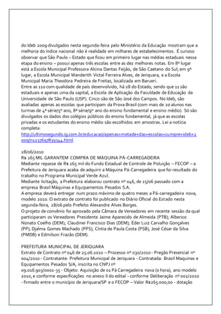 do Ideb 2009 divulgados nesta segunda-feira pelo Ministério da Educação mostram que a 
melhoria do índice nacional não é realidade em milhares de estabelecimentos. É curioso 
observar que São Paulo – Estado que ficou em primeiro lugar nas médias estaduais nessa 
etapa do ensino – possui apenas três escolas entre as dez melhores notas. Em 8º lugar 
está a Escola Municipal Professora Alcina Dantas Feijão, de São Caetano do Sul; em 9º 
lugar, a Escola Municipal Wanderith Victal Ferreira Alves, de Jeriquara, e a Escola 
Municipal Maria Theodora Pedreira de Freitas, localizada em Barueri. 
Entre as 110 com qualidade de país desenvolvido, há 28 do Estado, sendo que 11 são 
estaduais e apenas uma da capital, a Escola de Aplicação da Faculdade de Educação da 
Universidade de São Paulo (USP). Cinco são de São José dos Campos. No Ideb, são 
avaliadas apenas as escolas que participam da Prova Brasil (com mais de 20 alunos nas 
turmas de 4ª série/5º ano, 8ª série/9º ano do ensino fundamental e ensino médio). Só são 
divulgados os dados dos colégios públicos do ensino fundamental, já que as escolas 
privadas e os estudantes do ensino médio são escolhidos em amostras. Lei a notícia 
completa: 
http://ultimosegundo.ig.com.br/educacao/apenas+metade+das+escolas+cumpre+ideb+2 
009/n1237697839344.html 
28/06/2010 
R$ 265 MIL GARANTEM COMPRA DE MÁQUINA PÁ-CARREGADEIRA 
Mediante repasse de R$ 265 mil do Fundo Estadual de Controle de Poluição – FECOP – a 
Prefeitura de Jeriquara acaba de adquirir a Máquina Pá-Carregadeira que foi resultado do 
trabalho no Programa Municipal Verde Azul. 
Mediante licitação, a Prefeitura elaborou contrato nº 046, de 25/06 passado com a 
empresa Brasil Máquinas e Equipamentos Pesados S.A. 
A empresa deverá entregar num prazo máximo de quatro meses a Pá-carregadeira nova, 
modelo 2010. O extrato de contrato foi publicado no Diário Oficial do Estado nesta 
segunda-feira, 28/06 pelo Prefeito Alexandre Alves Borges. 
O projeto de convênio foi aprovado pela Câmara de Vereadores em recente sessão da qual 
participaram os Vereadores Presidente Jaime Aparecido de Almeida (PTB); Alberico 
Nonato Coelho (DEM), Claudinei Francisco Dias (DEM); Éder Luiz Carvalho Gonçalves 
(PP), Djalma Gomes Machado (PPS), Cíntia de Paula Costa (PSB), José César da Silva 
(PMDB) e Edmilson Frazão (DEM). 
PREFEITURA MUNICIPAL DE JERIQUARA 
Extrato de Contrato nº 046 de 25.06.2010 – Processo nº 030/2010 - Pregão Presencial nº 
004/2010 - Contratante: Prefeitura Municipal de Jeriquara - Contratada: Brasil Maquinas e 
Equipamentos Pesados S/A, inscrita no CNPJ nº 
09.016.903/0001-35 - Objeto: Aquisição de 01 Pá Carregadeira nova (0 hora), ano modelo 
2010, e conforme especificações no anexo II do edital - conforme Deliberação nº 002/2010 
- firmado entre o município de Jeriquara/SP e o FECOP – Valor R$265.000,00 - dotação 
 
