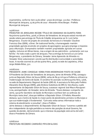 orçamentária, conforme item 05 do edital - prazo de entrega: 120 dias - Prefeitura 
Municipal de Jeriquara, 25 de junho de 2010 - Alexandre Alves Borges - Prefeito 
Municipal de Jeriquara. 
24/06/2010 
PRODUTOR DE JERIQUARA RECEBE TÍTULO DE CIDADANIA NA QUARTA-FEIRA 
Na próxima quarta-feira, 30/06, a Câmara de Vereadores de Jeriquara estará reunida em 
sessão solene para entrega do Título de Cidadão Jeriquarense ao Sr. Luís Carlos 
Bergamasco. O autor do projeto de concessão da honraria é o Vereador Claudinei 
Francisco Dias (DEM), o Dinei. De tradicional família, o homenageado mantém 
propriedade agrícola envolvido em projetos de agronegócio que gera emprego e impostos 
para o Município. O empresário também mantém propriedades agrícolas em outras 
regiões, inclusive em Minas Gerais, mas a origem de seu patrimônio – juntamente com sua 
família – foi todo criado a partir de Jeriquara. Para a entrega da honraria a Luís Carlos 
Bergamasco, o presidente da Câmara, Vereador Jaime Aparecido de Almeida e o 
Vereador Dinei subscreveram convite que foi distribuído à comunidade e autoridades 
locais. A reunião ocorrerá às 20h da quarta-feira, 30/06, na sede do Legislativo, à Rua 
Jorge Abdala Bittar, 522. 
20/06/2010 
PRESIDENTE JAIME CONSEGUE VERBA PARA MODERNIZAR POSTO DE SAÚDE 
O Presidente da Câmara de Vereadores de Jeriquara, Jaime de Almeida (PTB), conseguiu 
junto ao Deputado Gilson de Souza (DEM), verba de R$ 50 mil que a Prefeitura utilizará na 
modernização do Centro de Saúde. O convênio foi assinado na última quinta-feira, 17/06, 
na sede do Departamento Regional de Saúde (DRS-8). A assinatura foi feita pelo Prefeito 
Alexandre Alves Borges (DEM), pela Diretora Substituta do DRS-8, Vera Bueno, e pelo 
representante do Deputado Gilson de Souza, o assessor regional José Mauro Ravagnani 
Liras, acompanhados do Vereador Jaime de Almeida. “Quero destacar o empenho do 
Jaime, que já foi Secretário da Saúde do Município e conhece bem as carências do 
Município nesta área”, disse por telefone o Deputado Gilson. O Prefeito Alexandre 
destacou que o Centro de Saúde é o maior ponto de atendimento primário no Município e 
que sua modernização é fundamental. “Com esta verba vamos informatizar todo o 
sistema de atendimento e consultas”, disse o Prefeito. 
Jaime destacou o desprendimento do Deputado Gilson de Souza: “Levamos o pedido até 
ele e independente da sigla partidária ou mesmo das posições do atual Governo, fez 
questão de atender, demonstrando que o interesse da população está acima de tudo”, 
disse o Presidente da Câmara. 
17/06/2010 
PREFEITURA RECEBERÁ CAMINHÃO PIPA EM 60 DIAS 
 