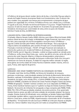 A Prefeitura de Jeriquara deverá receber dentro de 60 dias, o Caminhão Pipa que adquiriu 
através de Pregão Presencia da empresa Roda Livre Concessionária Ltda. O veículo é de 
ano e modelo 2010, equipado com tanque para armazenamento e transporte de água 
potável com capacidade de 7 mil litros. A Prefeitura firmou com a Roda Livre, o Contrato 
nº 039 de 10.06.2010, firmado nos termos do Processo nº 024/2010 - Pregão Presencial nº 
003/2010. O valor do veículo saiu por R$166 mil. O convênio foi aprovado pela Câmara de 
Vereadores de Jeriquara por unanimidade de votos, entre os quais o do Vereador 
Edmilson Frazão da Silva, do DEM (foto). 
LANÇADO EDITAL PARA COMPRA DA RETROESCAVADEIRA 
O Vereador Alberico Nonato Coelho (DEM) informou que o Diário Oficial do Estado (DOE) 
publicou Edital de Aviso de Licitação na Modalidade Pregão Presencial, tipo menor preço 
por item, para a aquisição de uma Pá carregadeira nova (zero hora). A Prefeitura – 
segundo o edital assinado pelo Prefeito Alexandre Alves Borges - fará a aquisição da 
máquina dentro do estabelecido pelo convênio firmado com o Fundo Estadual de 
Prevenção e Controle da Poluição – FECOP. O Pregão Presencial será realizado no 
próximo dia 24/06, às 10h, na sede da Prefeitura de Jeriquara. O valor repassado pelo 
FECOP é de R$ 250 mil. Segundo o Vereador, o edital na íntegra poderá ser retirado junto 
à Prefeitura, na Rua Jonas Alves Costa, 559 - centro, das 08h às 11h e das 13h às 16h, até o 
próximo dia 23/06. Segundo Alberico, a máquina retroescavadeira própria para o 
Município é conquista da boa colocação de Jeriquara no Município Verde Azul, do qual é 
interlocutor em nome de Jeriquara. A cidade foi a segunda melhor colocada na região, 
atrás apenas da vizinha cidade de Cristais Paulista e batendo cidades maiores, entre as 
quais, Franca, sede regional de governo. 
13/06/2010 
VEREADOR JOSÉ CÉSAR TAMBÉM PARTICIPA DA CONVENÇÃO DO PMDB 
O Vereador José César da Silva (PMDB), da Câmara de Vereadores de Jeriquara, 
participou no domingo, 13/06, da eleição estadual do Partido do Movimento Democrático 
Brasileiro, realizada na Assembléia Legislativa do Estado. José César encontrou-se com 
Vereadores da região, como Alcides Diniz, o Cidinho (PMDB) de Rifaina, Carlos Roberto 
Bastianini (PMDB), presidente da Câmara de Cristais Paulista e Rogério Soares dos Santos 
(PMDB) de Igarapava. Também manteve contatos com os ex-deputados do PMDB por 
Franca, Airton Sandoval Santana (que é 2º suplente na chapa de Orestes Quércia) e Milton 
Baldochi. No encontro de militantes foi consagrada a chapa composta pelo PMDB, PSDB, 
DEM, PSC, PHS e PPS para as eleições estaduais de outubro próximo. O ex-governador 
Orestes Quércia venceu por 568 a 128 votos a eleição da convenção estadual. Na mesma 
votação, Orestes Quércia foi oficializado como candidato ao Senado Federal pelo PMDB. 
A convenção também definiu o apoio do partido em São Paulo aos candidatos Geraldo 
Alckmin e José Serra, ambos do PSDB, respectivamente a Governador de SP e Presidente 
da República. “O importante de tudo isso é que o PMDB sai unido para disputar as eleições 
deste ano. Vamos trabalhar nessa luta junto com todos os companheiros do PMDB”, 
 