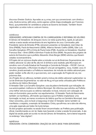 discursou Orestes Quércia. Apuradas as 14 urnas, com 911 convencionais com direito a 
voto, Quércia somou 568 votos, contra apenas 128 da chapa encabeçada por Francisco 
Rossi, que pretendida ter candidatura própria ao Governo do Estado. Também foram 
registrados 10 votos nulos e 1 voto em branco. 
10/06/2010 
VEREADORES APROVAM COMPRA DE PÁ-CARREGADEIRA E REFORMA DO VELÓRIO 
A Câmara de Vereadores de Jeriquara reuniu-se nesta quarta-feira, 09/06, às 19h para 
realizar a sexta sessão extraordinária do ano legislativo de 2010. Convocados pelo 
Presidente Jaime de Almeida (PTB), estiveram presentes os Vereadores José César da 
Silva (PMDB), Paulo do Nascimento (DEM), Alberico Nonato Coelho (DEM), Eder Luís 
Carvalho Gonçalves (PP) e Cíntia de Paula Costa (PSB). Ausentes os Vereadores Claudinei 
Francisco Dias – Dinei (DEM) e Edmilson Frazão da Silva (DEM). Na pauta dois projetos de 
autoria do Executivo que o prefeito Alexandre Alves Borges (DEM) solicitou que fossem 
votados na extraordinária. 
O Projeto de Lei 277/2010 dispõe sobre a inclusão na Lei de Diretrizes Orçamentárias de 
crédito adicional no valor de R$ 280 mil. O dinheiro será recebido pelo Município em 
convênio com o Fundo Estadual de Prevenção e Controle da Poluição – FECOP. Com os 
recursos repassados, o Município irá adquirir uma pá-carregadeira, nova, modelo 2010. O 
convênio já está assinado e a Prefeitura necessitava da inclusão do crédito adicional para 
poder receber os R$ 280 mil, o que ocorrerá, com a aprovação do Projeto de Lei, nos 
próximos dias. 
Já o Projeto de Lei 278/2010, também prevê a inclusa de crédito adicional suplementar na 
Lei de Diretrizes Orçamentárias no valor de R$ 55 mil que serão utilizados pela Prefeitura 
na reforma do Velório Municipal. 
O Vereador Éder Luís Carvalho Gonçalves usou da palavra lembrando que indicações de 
sua autoria pediam melhoria no Velório Municipal. Ele informou que solicitou ao Prefeito 
uma melhor estrutura para os velórios realizados no local, inclusive com colocação de 
mais um funcionário para auxiliar nos sepultamentos. O Vereador Paulo do Nascimento 
também se manifestou, afirmando que esperava que o Prefeito implantasse uma 
iluminação no local, ao menos no entorno do Velório que fica no Cemitério Municipal. José 
César concordou, pois no local a insegurança é total. O Vereador Jaime também se 
manifestou a respeito, a exemplo da Vereadora Cíntia, que afirmou ser a obra de reforma, 
uma ação esperada por todos há muito tempo. 
Os dois projetos aprovados na sessão foram encaminhados ao Prefeito para publicação 
oficial, transformando-os em lei. Nada mais havendo a tratar a sessão foi encerrada. A ata 
digital da sessão pode ser ouvida no site da Câmara de Vereadores, barra lateral esquerda 
no endereço “atas digitais”. 
09/06/2010 
VEREADORA CÍNTIA COMEMORA CRIAÇÃO DA DATA-BASE PARA SERVIDORES 
 