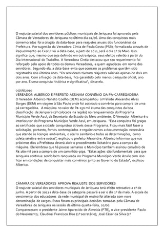 O reajuste salarial dos servidores públicos municipais de Jeriquara foi aprovado pela 
Câmara de Vereadores de Jeriquara no último dia 02/06. Uma das conquistas mais 
comemoradas foi a criação da data-base para reajustes anuais dos funcionários da 
Prefeitura. Por sugestão da Vereadora Cíntia de Paula Costa (PSB), formalizada através de 
Requerimento ao Executivo a data-base, a parti de 2011, será o dia 1º de Maio. Isso 
significa que, mesmo que seja definido em outra época, seus efeitos valerão a partir do 
Dia Internacional do Trabalho. A Vereadora Cíntia destacou que seu requerimento foi 
reforçado pelo apoio de todos os demais Vereadores, a quem agradeceu em nome dos 
servidores. Segundo ela, a data-base evita que ocorram os problemas que têm sido 
registrados nos últimos anos. “Os servidores tiveram reajustes salariais apenas de dois em 
dois anos. Com a fixação da data-base, fica garantido pelo menos o reajuste oficial, ano 
por ano. É uma conquista histórica e significativa”, disse ela. 
05/06/2010 
VEREADOR ALBERICO E PREFEITO ASSINAM CONVÊNIO DA PÁ-CARREGADEIRA 
O Vereador Alberico Nonato Coelho (DEM) acompanhou o Prefeito Alexandre Alves 
Borges (DEM) em viagem à São Paulo onde foi assinado o convênio para compra de uma 
pá carregadeira. A máquina no valor de R$ 250 mil é uma das conquistas da boa 
classificação de Jeriquara (2ª colocada na região) no ranqueamento do Programa 
Município Verde Azul, da Secretaria do Estado do Meio ambiente. O Vereador Alberico é o 
interlocutor do Programa Município Verde Azul, em Jeriquara. "Essa conquista foi graças 
ao certificado que a cidade conquistou através desse Programa. Ficou mais fácil fazer a 
solicitação, portanto, fomos contemplados e regularizamos a documentação necessária 
que atende às licenças ambientais, o aterro sanitário e todas as determinações, como 
coleta seletiva entre outras", explicou o prefeito Alexandre. Alberico informou que nos 
próximos dias a Prefeitura deverá abrir o procedimento licitatório para a compra da 
máquina. Ele lembrou que há poucas semanas o Município também assinou convênio de 
R$ 160 mil para a compra de um caminhão-pipa. “Estas ações são fundamentais para que 
Jeriquara continue sendo bem ranqueada no Programa Município Verde Azul e com isso 
ficar em condições de conquistar mais convênios junto ao Governo do Estado”, explicou 
Alberico. 
CÂMARA DE VEREADORES APROVA REAJUSTE DOS SERVIDORES 
O reajuste salarial dos servidores municipais de Jeriquara terá efeito retroativo a 1º de 
junho. A partir de 2011 a data-base da categoria passará a ser o dia 1º de maio. A escala de 
vencimento dos educadores da rede municipal de ensino foi alterada com nova 
denominação de cargos. Estas foram as principais decisões tomadas pela Câmara de 
Vereadores de Jeriquara na sessão da última quarta-feira, 02/06. 
Compareceram o presidente Jaime Aparecido de Almeida (PTB), o vice-presidente Paulo 
do Nascimento; Claudinei Francisco Dias (1º secretário); José César da Silva (2º 
 