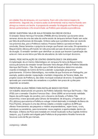 em cidades fora de Jeriquara, em sua maioria, ficam até o dia inteiro à espera do 
atendimento. Segundo ele, a maioria acaba se alimentando mal ou mesmo ficando sem 
almoço ou mesmo um lanche. A proposta do vereador foi elogiada em Plenário pelos 
demais parlamentares e foi encaminhada ao Prefeito para estudos e providências. 
DIESSE QUESTIONA SALA DE AULA FECHADA NA CRECHE-ESCOLA 
O vereador Diesse Henrique Fernandes (PMDB) afirmou lamentar que durante várias 
semanas alunos de uma das salas da creche-escola de Jeriquara tenham ficado sem aulas 
por falta de profissionais de Educação. Embora saiba que o problema deva ser resolvido 
nos próximos dias, pois a Prefeitura realizou Processo Seletivo que está em fase de 
conclusão, Diesse lamentou o prejuízo às crianças que ficaram sem aulas. Ele apresentou o 
Requerimento 08/2013 afirmando ter sido procurado por pais de alunos que reclamaram 
da situação. O vereador também quer identificar as causas que levaram à paralisação das 
aulas em meio ao ano letivo por falta de educadores da rede municipal de ensino. 
ISMAEL PEDE INSTALAÇÃO DE CENTRO ODONTOLÓGICO EM JERIQUARA 
A implantação de um Centro Odontológico em Jeriquara foi tema do Requerimento 
07/2013 de autoria do vereador Ismael Donizete Vieira Borges (PSD) ao Prefeito Sebastião 
Henrique Dal Piccolo – Tião. Ele pediu que o Chefe do Executivo determine estudos 
visando à instalação do Centro de forma a atender a população jeriquarense 
gratuitamente. O Centro Odontológico, nos moldes do que funciona em Pedregulho, por 
exemplo, poderia atender à população e também integrantes da Terceira Idade, dos 
projetos sociais da Prefeitura, das redes municipal e estadual de ensino. O expediente foi 
aprovado por unanimidade dos vereadores e o prefeito tem prazo de 15 dias para 
responder ao vereador. 
PREFEITURA ALUGA PRÉDIO PARA INSTALAR BANCO DO POVO 
Um trabalho desenvolvido em parceria do Prefeito Sebastião Henrique Dal Piccolo – Tião 
(PSD) com o vereador Claudine Francisco Dias – Dinei (DEM) vai se tornando realidade. 
Depois da confirmação do convênio com o Governo do Estado, o Prefeito Tião 
encaminhou e teve aprovado pela Câmara de Vereadores de Jeriquara, o Projeto de Lei 
(PL) 387/2013 que autoriza a Prefeitura a alugar imóvel destinado à instalação do Banco do 
Povo Paulista. Jeriquara é uma das últimas cidades a instalar a agência do BPB que 
oferece financiamento aos pequenos e médios empreendedores, sejam locais, rurais, 
individuais ou societários, para incrementar novos negócios e oportunidades dentro do 
Município. O Banco do Povo será instalado em imóvel localizado na Rua Capitão Antônio 
Joaquim, 413. O prédio será aligado pela Prefeitura do proprietário Nivaldo Ferreira de 
Souza ao custo de R$ 500 mensais. 
21/09/2013 – sábado 
 