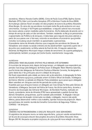 secretário); Alberico Nonato Coelho (DEM); Cíntia de Paula Costa (PSB); Djalma Gomes 
Machado (PPS), Eder Luís Carvalho Gonçalves (PP) e Edmilson Frazão da Silva (DEM). 
As mudanças salariais foram enviadas em dois projetos de autoria do prefeito Alexandre 
Alves Borges. Os cerca de 250 servidores municipais terão R$ 50 de acréscimo em seus 
vencimentos. O artigo 2º do Projeto que estabeleceu o reajuste salarial traz uma escala 
dos novos valores a serem recebidos pelos funcionários. Ela foi elaborada de acordo com o 
tempo de serviço de cada um dos servidores. Também receberão os R$ 50 os pensionistas 
e aposentados da Prefeitura de Jeriquara. A data-base para reajuste dos pisos salariais a 
partir de 2011 passa a ser 1º de maio, incluindo os servidores e funcionários que já estão 
incluídos na mudança atual e também os aposentados e pensionistas. 
O presidente Jaime de Almeida informou que o reajuste dos servidores da Câmara de 
Vereadores será votado na sessão ordinária do dia 16/06 também vigorando a partir de 1º 
de junho com recebimento na folha salarial do final do mês. O reajuste salarial dos 
Docentes do Magistério Municipal integra a tabela de vencimento do suporte pedagógico, 
contemplando também os cargos da Creche-Escola recentemente inaugurada. 
02/06/2010 
JERIQUARA TERÁ DELEGADO EFETIVO PELO MENOS ATÉ SETEMBRO 
O município de Jeriquara terá, depois de longo tempo, um delegado que responderá por 
período mais longo pela Delegacia de Polícia local. O delegado Manir Marthos Salomão, 
que foi titular das delegacias de Patrocínio Paulista e Ribeirão Corrente, foi designado a 
partir deste dia 1º de junho para assumir a Delpol de Jeriquara. 
Ele ficará respondendo pela cidade ao menos até 30 de setembro. A designação foi feita 
através da Portaria 0503/2010, publicada ontem no Diário Oficial do Estado. A Delegacia 
de Interior (Deinter-3) sediada em Ribeirão Preto estabelece que o prazo que o delegado 
Manir atenderá em Jeriquara será de No período de 01/06 a 30/09. 
O pedido para que Jeriquara tivesse um delegado por mais tempo foi feito pela Câmara de 
Vereadores à Delegacia Seccional de Polícia de Franca. Na última sexta-feira, durante o 
Encontro da Associação das Câmaras Municipais do Nordeste Paulista, realizado em 
Guará, o presidente Jaime de Almeida (PTB) havia apresentado o pedido formal dos 
demais Vereadores jeriquarenses, que foi acatado pela entidade. A alegação é de que 
com mais tempo de atuação ininterrupta na cidade, o delegado, mesmo não sendo 
efetivo, possa desenvolver melhor o seu trabalho, opinião inclusive do próprio Dr. Manir 
que participou de recente reunião do Conselho Comunitário de Segurança Pública – 
CONSEG – de Jeriquara. 
31/05/2010 
CÂMARA FAZ EXTRAORDINÁRIA E DISCUTE REAJUSTE DOS SERVIDORES 
O Legislativo de Jeriquara reuniu-se nesta segunda-feira, 31/05 em sessão extraordinária 
(5ª do ano de 2010) para discutir dois projetos de autoria do prefeito Alexandre Alves 
Borges (DE M). Na pauta os projetos 003/2010, de 25/05 que dá nova redação aos artigos 
 