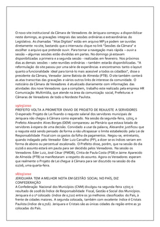 O novo site institucional da Câmara de Vereadores de Jeriquara começou a disponibilizar 
neste domingo, as gravações integrais das sessões ordinárias e extraordinárias do 
Legislativo. As chamadas “Atas Digitais” estão em arquivo MP3 e podem ser ouvidas 
diretamente no site, bastando que o internauta clique no link “Sessões da Câmara” e 
escolher o arquivo que pretende ouvir. Para tornar a navegação mais rápida – ouvir a 
sessão – algumas sessões estão divididas em partes. No domingo já estavam 
disponibilizadas a primeira e a segunda sessão - realizadas em fevereiro. Nos próximos 
dias as demais sessões – sete reuniões ordinárias – também estarão disponibilizadas. “A 
reformulação do site passou por uma série de experiências e encontramos tanto o layout 
quanto a funcionalidade ideal para torná-lo mais acessível a todos os cidadãos”, disse o 
presidente da Câmara, Vereador Jaime Batista de Almeida (PTB). O site também conterá 
as atas transcritas das gravações e vários outros links de interesse da comunidade. O 
noticiário da Câmara de Vereadores é atualizado diariamente com informações das 
atividades dos nove Vereadores que a compõem, trabalho este realizado pela empresa HR 
Comunicação Multimídia, que atende na área da comunicação social, Prefeituras e 
Câmaras de Vereadores de todo o Nordeste Paulista. 
19/05/2010 
PREFEITO VOLTA A PROMETER ENVIO DE PROJETO DE REAJUSTE A SERVIDORES 
O esperado Projeto de Lei fixando o reajuste salarial dos servidores municipais de 
Jeriquara não chegou à Câmara como esperado. Na sessão da segunda-feira, 17/05, o 
Prefeito Alexandre Alves Borges (DEM) compareceu ao Plenário que estava lotado de 
servidores à espera de uma decisão. Convidado a usar da palavra, Alexandre justificou que 
o reajuste está sendo pensado de forma a não ultrapassar o limite estabelecido pela Lei de 
Responsabilidade Fiscal com os gastos da folha de pagamentos. Negou-se, entretanto, 
quando indagado pelo Vereador Éder Luiz Carvalho (PP), a dizer se os índices seriam em 
forma de abono ou percentual escalonado. O Prefeito disse, porém, que na sessão do dia 
02/06 o assunto estará em pauta para ser decidido pelos Vereadores. Na sessão os 
Vereadores Éder Luiz, José César (PMDB), Cíntia de Paula Costa (PSB) e Jaime Aparecido 
de Almeida (PTB) se manifestaram a respeito do assunto. Agora os Vereadores esperam 
que realmente o Projeto de Lei chegue à Câmara para ser discutido na sessão do dia 
02/06, uma quarta-feira. 
18/05/2010 
JERIQUARA TEM A MELHOR NOTA EM GESTÃO SOCIAL NO PAÍS, DIZ 
CONFEDERAÇÃO 
A Confederação Nacional dos Municípios (CNM) divulgou na segunda-feira 17/05 o 
resultado de 2008 do Índice de Responsabilidade Fiscal, Gestão e Social dos Municípios. 
Jeriquara é o 1º colocado (índice de 0,720) entre os 30 melhores classificados do País, à 
frente de cidades maiores. A segunda colocada, também com excelente índice é Cristais 
Paulista (índice de 0,716). Jeriquara e Cristais são as únicas cidades da região entre as 30 
colocadas do País. 
 