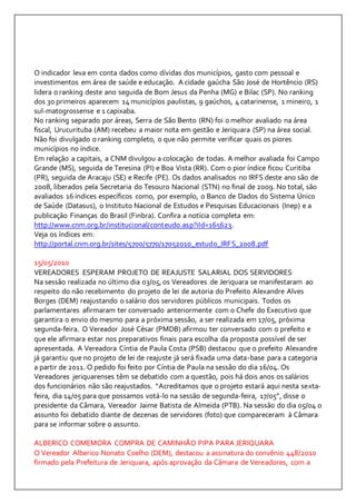 O indicador leva em conta dados como dívidas dos municípios, gasto com pessoal e 
investimentos em área de saúde e educação. A cidade gaúcha São José de Hortêncio (RS) 
lidera o ranking deste ano seguida de Bom Jesus da Penha (MG) e Bilac (SP). No ranking 
dos 30 primeiros aparecem 14 municípios paulistas, 9 gaúchos, 4 catarinense, 1 mineiro, 1 
sul-matogrossense e 1 capixaba. 
No ranking separado por áreas, Serra de São Bento (RN) foi o melhor avaliado na área 
fiscal, Urucurituba (AM) recebeu a maior nota em gestão e Jeriquara (SP) na área social. 
Não foi divulgado o ranking completo, o que não permite verificar quais os piores 
municípios no índice. 
Em relação a capitais, a CNM divulgou a colocação de todas. A melhor avaliada foi Campo 
Grande (MS), seguida de Teresina (PI) e Boa Vista (RR). Com o pior índice ficou Curitiba 
(PR), seguida de Aracaju (SE) e Recife (PE). Os dados analisados no IRFS deste ano são de 
2008, liberados pela Secretaria do Tesouro Nacional (STN) no final de 2009. No total, são 
avaliados 16 índices específicos como, por exemplo, o Banco de Dados do Sistema Único 
de Saúde (Datasus), o Instituto Nacional de Estudos e Pesquisas Educacionais (Inep) e a 
publicação Finanças do Brasil (Finbra). Confira a notícia completa em: 
http://www.cnm.org.br/institucional/conteudo.asp?iId=165623. 
Veja os índices em: 
http://portal.cnm.org.br/sites/5700/5770/17052010_estudo_IRFS_2008.pdf 
15/05/2010 
VEREADORES ESPERAM PROJETO DE REAJUSTE SALARIAL DOS SERVIDORES 
Na sessão realizada no último dia 03/05, os Vereadores de Jeriquara se manifestaram ao 
respeito do não recebimento do projeto de lei de autoria do Prefeito Alexandre Alves 
Borges (DEM) reajustando o salário dos servidores públicos municipais. Todos os 
parlamentares afirmaram ter conversado anteriormente com o Chefe do Executivo que 
garantira o envio do mesmo para a próxima sessão, a ser realizada em 17/05, próxima 
segunda-feira. O Vereador José César (PMDB) afirmou ter conversado com o prefeito e 
que ele afirmara estar nos preparativos finais para escolha da proposta possível de ser 
apresentada. A Vereadora Cíntia de Paula Costa (PSB) destacou que o prefeito Alexandre 
já garantiu que no projeto de lei de reajuste já será fixada uma data-base para a categoria 
a partir de 2011. O pedido foi feito por Cíntia de Paula na sessão do dia 16/04. Os 
Vereadores jeriquarenses têm se debatido com a questão, pois há dois anos os salários 
dos funcionários não são reajustados. “Acreditamos que o projeto estará aqui nesta sexta-feira, 
dia 14/05 para que possamos votá-lo na sessão de segunda-feira, 17/05”, disse o 
presidente da Câmara, Vereador Jaime Batista de Almeida (PTB). Na sessão do dia 05/04 o 
assunto foi debatido diante de dezenas de servidores (foto) que compareceram à Câmara 
para se informar sobre o assunto. 
ALBERICO COMEMORA COMPRA DE CAMINHÃO PIPA PARA JERIQUARA 
O Vereador Alberico Nonato Coelho (DEM), destacou a assinatura do convênio 448/2010 
firmado pela Prefeitura de Jeriquara, após aprovação da Câmara de Vereadores, com a 
 