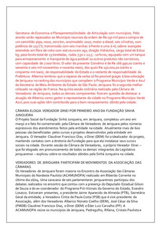 Secretaria de Economia e Planejamento/Unidade de Articulação com municípios. Pelo 
acordo serão repassados ao Município recursos da ordem de R$ 150 mil para a compra de 
um caminhão pipa, novo, zero km, ano/modelo 2010, motor a diesel, seis cilindros, com 
potência de 173 CV, transmissão com seis marchas à frente e uma à ré, cabine avançada 
estendida em fibra de vidro com estrutura em aço, direção hidráulica, carga total de 8.620 
kg, peso bruto total de 13 toneladas, rodas 7,50 x 22,5 - 10 furos; equipado com um tanque 
para armazenamento e transporte de água potável ou outros produtos não corrosivos, 
com capacidade de 7.000 litros. O valor do presente Convênio é de R$ 166.990,00 (cento e 
sessenta e seis mil novecentos e noventa reais), dos quais R$ 150.000,00 (cento e 
cinqüenta mil reais), de responsabilidade do Estado e o restante de responsabilidade da 
Prefeitura. Alberico lembrou que o repasse da verba só foi possível graças à boa colocação 
de Jeriquara no ranking dos municípios que compõem o Programa Município Verde e Azul 
da Secretaria de Meio Ambiente do Estado de São Paulo. Jeriquara foi a segunda melhor 
colocada na região de Franca. Na quinta sessão ordinária realizada pela Câmara de 
Vereadores de Jeriquara, todos os demais componentes fizeram questão de destacar a 
atuação de Alberico como gestor e representante da cidade no Programa Município Verde 
Azul, pois suas ações têm contribuído para o bom ranqueamento obtido pela cidade. 
CÂMARA ELOGIA VEREADOR DINEI POR PRIMEIRO ANO DA FUNDAÇÃO SINHÁ 
JUNQUEIRA 
O Projeto Social da Fundação Sinhá Junqueira, em Jeriquara, completou um ano em 
março e o fato foi comemorado pela Câmara de Vereadores de Jeriquara pelos números 
expressivos dos atendimentos feitos pela entidade na cidade. Atualmente mais de 600 
pessoas são beneficiadas pelos cursos e projetos desenvolvidos pela entidade em 
Jeriquara. O Vereador Claudinei Francisco Dias, o Dinei (DEM) foi o idealizador do projeto, 
mantendo contatos com a diretoria da Fundação para que ela instalasse seus cursos 
sociais na cidade. Durante sessão da Câmara de Vereadores, o próprio Vereador Dinei – 
que foi elogiado em pronunciamento de todos os demais integrantes do Legislativo 
jeriquarense – explicou sobre os resultados obtidos pela Sinhá Junqueira na cidade. 
VEREADORES DE JERIQUARA PARTICIPAM DE MOVIMENTOS DA ASSOCIAÇÃO DAS 
CÂMARAS 
Os Vereadores de Jeriquara foram maioria no Encontro da Associação das Câmaras 
Municipais do Nordeste Paulista (ACAMUNOPA) realizado em Ribeirão Corrente no 
último dia 16/04. Uma caravana de seis parlamentares jeriquarenses participou dos 
debates realizados no encontro que contou com a presença do Deputado Estadual Gilson 
de Souza e do ex-coordenador do Programa Pró-Vicinais do Governo do Estado, Evandro 
Losacco. Estiveram presentes, o presidente Jaime Aparecido de Almeida (PTB), Secretário 
Geral da entidade; a Vereadora Cíntia de Paula Costa (PSB) que é vice-presidente da 
Associação, além dos Vereadores Alberico Nonato Coelho (DEM), José César da Silva 
(PMDB) Claudinei Francisco Dias, o Dinei (DEM) e Éder Luiz Carvalho (PP). A 
ACAMUNOPA reúne os municípios de Jeriquara, Pedregulho, Rifaina, Cristais Paulista e 
 