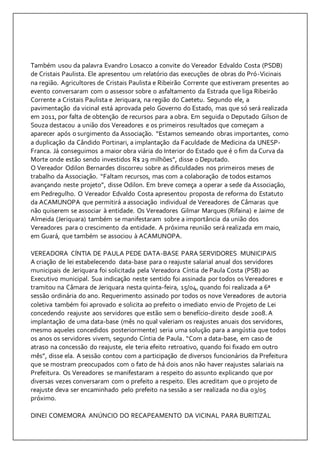 Também usou da palavra Evandro Losacco a convite do Vereador Edvaldo Costa (PSDB) 
de Cristais Paulista. Ele apresentou um relatório das execuções de obras do Pró-Vicinais 
na região. Agricultores de Cristais Paulista e Ribeirão Corrente que estiveram presentes ao 
evento conversaram com o assessor sobre o asfaltamento da Estrada que liga Ribeirão 
Corrente a Cristais Paulista e Jeriquara, na região do Caetetu. Segundo ele, a 
pavimentação da vicinal está aprovada pelo Governo do Estado, mas que só será realizada 
em 2011, por falta de obtenção de recursos para a obra. Em seguida o Deputado Gilson de 
Souza destacou a união dos Vereadores e os primeiros resultados que começam a 
aparecer após o surgimento da Associação. “Estamos semeando obras importantes, como 
a duplicação da Cândido Portinari, a implantação da Faculdade de Medicina da UNESP-Franca. 
Já conseguimos a maior obra viária do Interior do Estado que é o fim da Curva da 
Morte onde estão sendo investidos R$ 29 milhões”, disse o Deputado. 
O Vereador Odilon Bernardes discorreu sobre as dificuldades nos primeiros meses de 
trabalho da Associação. “Faltam recursos, mas com a colaboração de todos estamos 
avançando neste projeto”, disse Odilon. Em breve começa a operar a sede da Associação, 
em Pedregulho. O Vereador Edvaldo Costa apresentou proposta de reforma do Estatuto 
da ACAMUNOPA que permitirá a associação individual de Vereadores de Câmaras que 
não quiserem se associar à entidade. Os Vereadores Gilmar Marques (Rifaina) e Jaime de 
Almeida (Jeriquara) também se manifestaram sobre a importância da união dos 
Vereadores para o crescimento da entidade. A próxima reunião será realizada em maio, 
em Guará, que também se associou à ACAMUNOPA. 
VEREADORA CÍNTIA DE PAULA PEDE DATA-BASE PARA SERVIDORES MUNICIPAIS 
A criação de lei estabelecendo data-base para o reajuste salarial anual dos servidores 
municipais de Jeriquara foi solicitada pela Vereadora Cíntia de Paula Costa (PSB) ao 
Executivo municipal. Sua indicação neste sentido foi assinada por todos os Vereadores e 
tramitou na Câmara de Jeriquara nesta quinta-feira, 15/04, quando foi realizada a 6ª 
sessão ordinária do ano. Requerimento assinado por todos os nove Vereadores de autoria 
coletiva também foi aprovado e solicita ao prefeito o imediato envio de Projeto de Lei 
concedendo reajuste aos servidores que estão sem o benefício-direito desde 2008. A 
implantação de uma data-base (mês no qual valeriam os reajustes anuais dos servidores, 
mesmo aqueles concedidos posteriormente) seria uma solução para a angústia que todos 
os anos os servidores vivem, segundo Cíntia de Paula. “Com a data-base, em caso de 
atraso na concessão do reajuste, ele teria efeito retroativo, quando foi fixado em outro 
mês”, disse ela. A sessão contou com a participação de diversos funcionários da Prefeitura 
que se mostram preocupados com o fato de há dois anos não haver reajustes salariais na 
Prefeitura. Os Vereadores se manifestaram a respeito do assunto explicando que por 
diversas vezes conversaram com o prefeito a respeito. Eles acreditam que o projeto de 
reajuste deva ser encaminhado pelo prefeito na sessão a ser realizada no dia 03/05 
próximo. 
DINEI COMEMORA ANÚNCIO DO RECAPEAMENTO DA VICINAL PARA BURITIZAL 
 