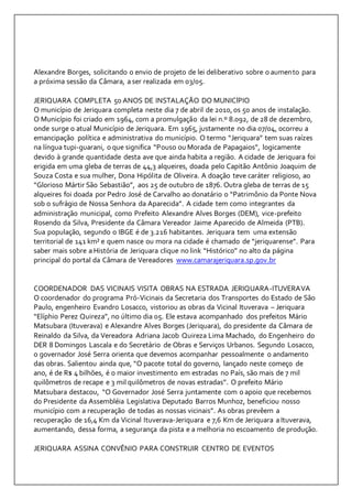 Alexandre Borges, solicitando o envio de projeto de lei deliberativo sobre o aumento para 
a próxima sessão da Câmara, a ser realizada em 03/05. 
JERIQUARA COMPLETA 50 ANOS DE INSTALAÇÃO DO MUNICÍPIO 
O município de Jeriquara completa neste dia 7 de abril de 2010, os 50 anos de instalação. 
O Município foi criado em 1964, com a promulgação da lei n.º 8.092, de 28 de dezembro, 
onde surge o atual Município de Jeriquara. Em 1965, justamente no dia 07/04, ocorreu a 
emancipação política e administrativa do município. O termo “Jeriquara” tem suas raízes 
na língua tupi-guarani, o que significa “Pouso ou Morada de Papagaios”, logicamente 
devido à grande quantidade desta ave que ainda habita a região. A cidade de Jeriquara foi 
erigida em uma gleba de terras de 44,3 alqueires, doada pelo Capitão Antônio Joaquim de 
Souza Costa e sua mulher, Dona Hipólita de Oliveira. A doação teve caráter religioso, ao 
“Glorioso Mártir São Sebastião”, aos 25 de outubro de 1876. Outra gleba de terras de 15 
alqueires foi doada por Pedro José de Carvalho ao donatário o “Patrimônio da Ponte Nova 
sob o sufrágio de Nossa Senhora da Aparecida”. A cidade tem como integrantes da 
administração municipal, como Prefeito Alexandre Alves Borges (DEM), vice-prefeito 
Rosendo da Silva, Presidente da Câmara Vereador Jaime Aparecido de Almeida (PTB). 
Sua população, segundo o IBGE é de 3.216 habitantes. Jeriquara tem uma extensão 
territorial de 141 km² e quem nasce ou mora na cidade é chamado de “jeriquarense”. Para 
saber mais sobre a História de Jeriquara clique no link “Histórico” no alto da página 
principal do portal da Câmara de Vereadores www.camarajeriquara.sp.gov.br 
COORDENADOR DAS VICINAIS VISITA OBRAS NA ESTRADA JERIQUARA-ITUVERAVA 
O coordenador do programa Pró-Vicinais da Secretaria dos Transportes do Estado de São 
Paulo, engenheiro Evandro Losacco, vistoriou as obras da Vicinal Ituverava – Jeriquara 
“Elíphio Perez Quireza”, no último dia 05. Ele estava acompanhado dos prefeitos Mário 
Matsubara (Ituverava) e Alexandre Alves Borges (Jeriquara), do presidente da Câmara de 
Reinaldo da Silva, da Vereadora Adriana Jacob Quireza Lima Machado, do Engenheiro do 
DER 8 Domingos Lascala e do Secretário de Obras e Serviços Urbanos. Segundo Losacco, 
o governador José Serra orienta que devemos acompanhar pessoalmente o andamento 
das obras. Salientou ainda que, “O pacote total do governo, lançado neste começo de 
ano, é de R$ 4 bilhões, é o maior investimento em estradas no País, são mais de 7 mil 
quilômetros de recape e 3 mil quilômetros de novas estradas”. O prefeito Mário 
Matsubara destacou, “O Governador José Serra juntamente com o apoio que recebemos 
do Presidente da Assembléia Legislativa Deputado Barros Munhoz, beneficiou nosso 
município com a recuperação de todas as nossas vicinais”. As obras prevêem a 
recuperação de 16,4 Km da Vicinal Ituverava-Jeriquara e 7,6 Km de Jeriquara a Ituverava, 
aumentando, dessa forma, a segurança da pista e a melhoria no escoamento de produção. 
JERIQUARA ASSINA CONVÊNIO PARA CONSTRUIR CENTRO DE EVENTOS 
 