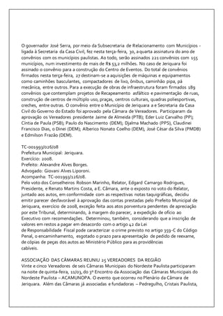O governador José Serra, por meio da Subsecretaria de Relacionamento com Municípios - 
ligada à Secretaria da Casa Civil, fez nesta terça-feira, 30, a quarta assinatura do ano de 
convênios com os municípios paulistas. Ao todo, serão assinados 221 convênios com 155 
municípios, num investimento de mais de R$ 53,2 milhões. No caso de Jeriquara foi 
assinado o convênio para a construção do Centro de Eventos. Do total de convênios 
firmados nesta terça-feira, 27 destinam-se a aquisições de máquinas e equipamentos 
como caminhões basculantes, compactadores de lixo, ônibus, caminhão pipa, pá 
mecânica, entre outros. Para a execução de obras de infraestrutura foram firmados 189 
convênios que contemplam projetos de Recapeamento asfáltico e pavimentação de ruas, 
construção de centros de múltiplo uso, praças, centros culturais, quadras poliesportivas, 
creches, entre outras. O convênio entre o Município de Jeriquara a e Secretaria da Casa 
Civil do Governo do Estado foi aprovado pela Câmara de Vereadores. Participaram da 
aprovação os Vereadores presidente Jaime de Almeida (PTB); Eder Luiz Carvalho (PP); 
Cíntia de Paula (PSB); Paulo do Nascimento (DEM); Djalma Machado (PPS), Claudinei 
Francisco Dias, o Dinei (DEM); Alberico Nonato Coelho (DEM), José César da Silva (PMDB) 
e Edmilson Frazão (DEM). 
TC-001993/026/08 
Prefeitura Municipal: Jeriquara. 
Exercício: 2008. 
Prefeito: Alexandre Alves Borges. 
Advogado: Giovani Alves Liporoni. 
Acompanha: TC-001993/126/08. 
Pelo voto dos Conselheiros Robson Marinho, Relator, Edgard Camargo Rodrigues, 
Presidente, e Renato Martins Costa, a E. Câmara, ante o exposto no voto do Relator, 
juntado aos autos, em conformidade com as respectivas notas taquigráficas, decidiu 
emitir parecer desfavorável à aprovação das contas prestadas pelo Prefeito Municipal de 
Jeriquara, exercício de 2008, exceção feita aos atos porventura pendentes de apreciação 
por este Tribunal, determinando, à margem do parecer, a expedição de ofício ao 
Executivo com recomendações. Determinou, também, considerando que a inscrição de 
valores em restos a pagar em desacordo com o artigo 42 da Lei 
de Responsabilidade Fiscal pode caracterizar o crime previsto no artigo 359-C do Código 
Penal, o encaminhamento, esgotado o prazo para apresentação de pedido de reexame, 
de cópias de peças dos autos ao Ministério Público para as providências 
cabíveis. 
ASSOCIAÇÃO DAS CÂMARAS REUNIU 25 VEREADORES DA REGIÃO 
Vinte e cinco Vereadores de seis Câmaras Municipais do Nordeste Paulista participaram 
na noite de quinta-feira, 11/03, do 3º Encontro da Associação das Câmaras Municipais do 
Nordeste Paulista – ACAMUNOPA. O evento que ocorreu no Plenário da Câmara de 
Jeriquara. Além das Câmaras já associadas e fundadoras – Pedregulho, Cristais Paulista, 
 