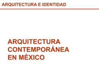 ARQUITECTURA E IDENTIDAD 
ARQUITECTURA 
CONTEMPORÁNEA 
EN MÉXICO 
 