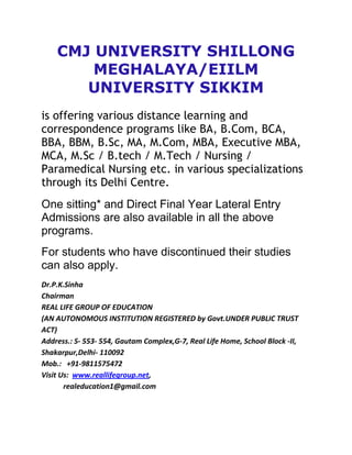 CMJ UNIVERSITY SHILLONG
        MEGHALAYA/EIILM
       UNIVERSITY SIKKIM
is offering various distance learning and
correspondence programs like BA, B.Com, BCA,
BBA, BBM, B.Sc, MA, M.Com, MBA, Executive MBA,
MCA, M.Sc / B.tech / M.Tech / Nursing /
Paramedical Nursing etc. in various specializations
through its Delhi Centre.
One sitting* and Direct Final Year Lateral Entry
Admissions are also available in all the above
programs.
For students who have discontinued their studies
can also apply.
Dr.P.K.Sinha
Chairman
REAL LIFE GROUP OF EDUCATION
(AN AUTONOMOUS INSTITUTION REGISTERED by Govt.UNDER PUBLIC TRUST
ACT)
Address.: S- 553- 554, Gautam Complex,G-7, Real Life Home, School Block -II,
Shakarpur,Delhi- 110092
Mob.: +91-9811575472
Visit Us: www.reallifegroup.net,
       realeducation1@gmail.com
 
