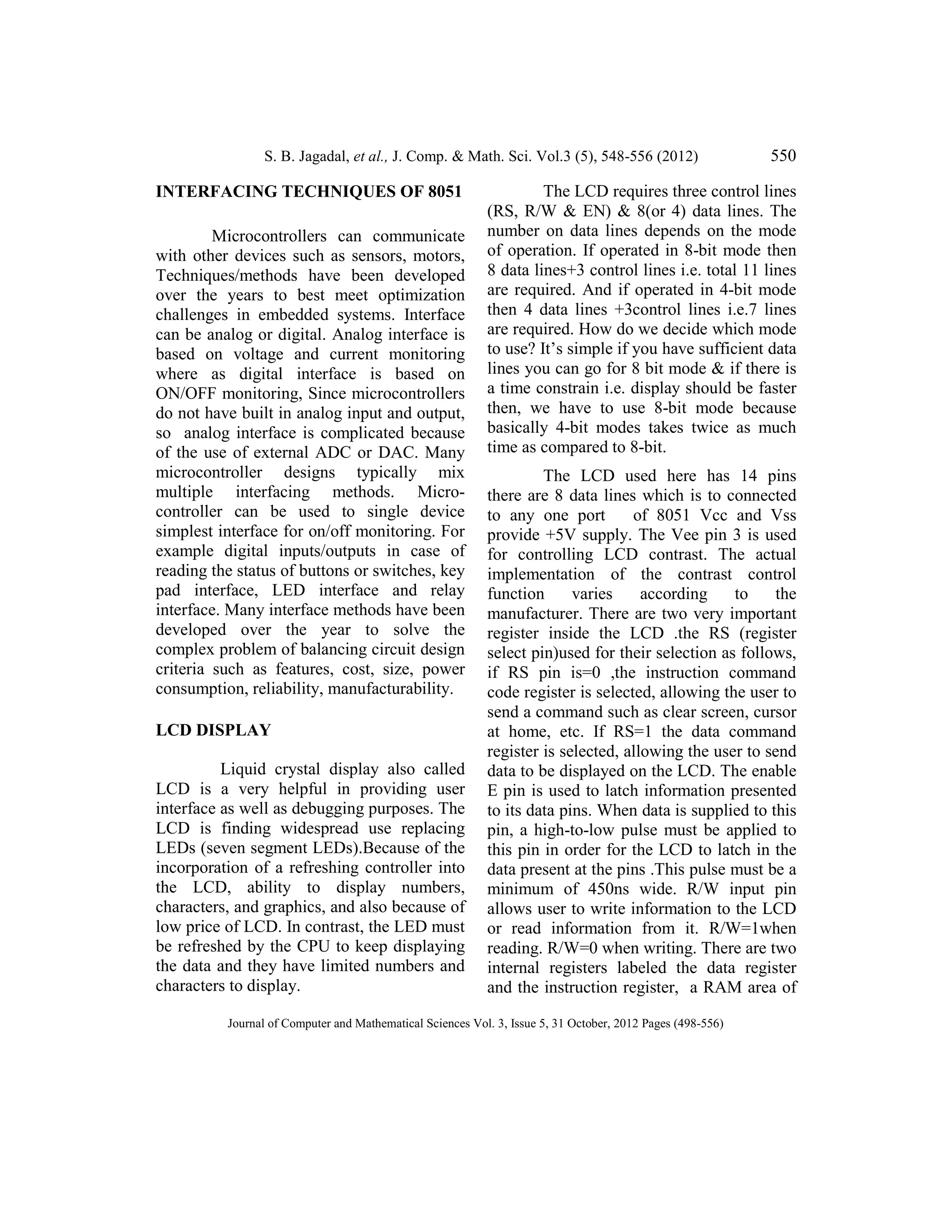 S. B. Jagadal, et al., J. Comp. & Math. Sci. Vol.3 (5), 548-556 (2012) 550
Journal of Computer and Mathematical Sciences Vol. 3, Issue 5, 31 October, 2012 Pages (498-556)
INTERFACING TECHNIQUES OF 8051
Microcontrollers can communicate
with other devices such as sensors, motors,
Techniques/methods have been developed
over the years to best meet optimization
challenges in embedded systems. Interface
can be analog or digital. Analog interface is
based on voltage and current monitoring
where as digital interface is based on
ON/OFF monitoring, Since microcontrollers
do not have built in analog input and output,
so analog interface is complicated because
of the use of external ADC or DAC. Many
microcontroller designs typically mix
multiple interfacing methods. Micro-
controller can be used to single device
simplest interface for on/off monitoring. For
example digital inputs/outputs in case of
reading the status of buttons or switches, key
pad interface, LED interface and relay
interface. Many interface methods have been
developed over the year to solve the
complex problem of balancing circuit design
criteria such as features, cost, size, power
consumption, reliability, manufacturability.
LCD DISPLAY
Liquid crystal display also called
LCD is a very helpful in providing user
interface as well as debugging purposes. The
LCD is finding widespread use replacing
LEDs (seven segment LEDs).Because of the
incorporation of a refreshing controller into
the LCD, ability to display numbers,
characters, and graphics, and also because of
low price of LCD. In contrast, the LED must
be refreshed by the CPU to keep displaying
the data and they have limited numbers and
characters to display.
The LCD requires three control lines
(RS, R/W & EN) & 8(or 4) data lines. The
number on data lines depends on the mode
of operation. If operated in 8-bit mode then
8 data lines+3 control lines i.e. total 11 lines
are required. And if operated in 4-bit mode
then 4 data lines +3control lines i.e.7 lines
are required. How do we decide which mode
to use? It’s simple if you have sufficient data
lines you can go for 8 bit mode & if there is
a time constrain i.e. display should be faster
then, we have to use 8-bit mode because
basically 4-bit modes takes twice as much
time as compared to 8-bit.
The LCD used here has 14 pins
there are 8 data lines which is to connected
to any one port of 8051 Vcc and Vss
provide +5V supply. The Vee pin 3 is used
for controlling LCD contrast. The actual
implementation of the contrast control
function varies according to the
manufacturer. There are two very important
register inside the LCD .the RS (register
select pin)used for their selection as follows,
if RS pin is=0 ,the instruction command
code register is selected, allowing the user to
send a command such as clear screen, cursor
at home, etc. If RS=1 the data command
register is selected, allowing the user to send
data to be displayed on the LCD. The enable
E pin is used to latch information presented
to its data pins. When data is supplied to this
pin, a high-to-low pulse must be applied to
this pin in order for the LCD to latch in the
data present at the pins .This pulse must be a
minimum of 450ns wide. R/W input pin
allows user to write information to the LCD
or read information from it. R/W=1when
reading. R/W=0 when writing. There are two
internal registers labeled the data register
and the instruction register, a RAM area of
 