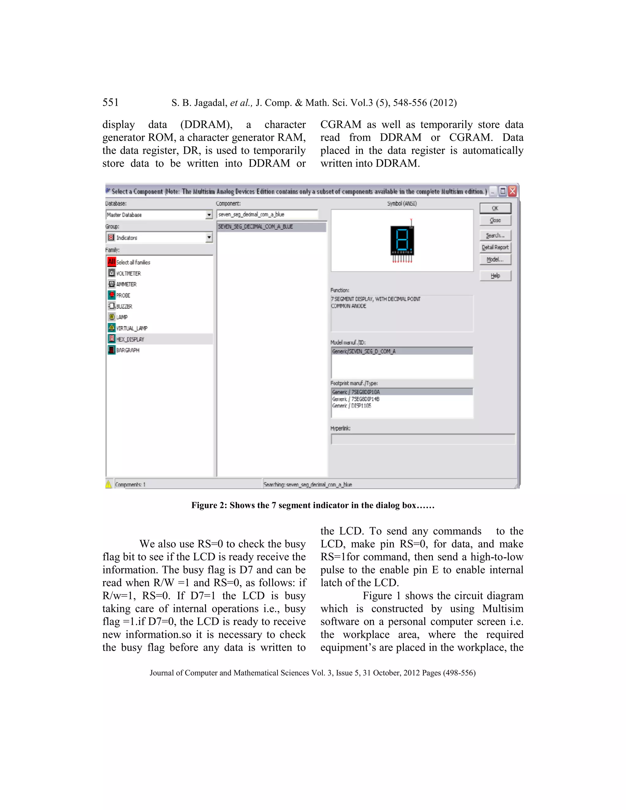 551 S. B. Jagadal, et al.,
Journal of Computer and Mathematical Sciences Vol.
display data (DDRAM), a character
generator ROM, a character generator RAM,
the data register, DR, is used to temporarily
store data to be written into DDRAM or
Figure 2: Shows the 7 segment indicator in the dialog
We also use RS=0 to check the busy
flag bit to see if the LCD is ready receive the
information. The busy flag is D7 and can be
read when R/W =1 and RS=0, as follows: if
R/w=1, RS=0. If D7=1 the LCD is busy
taking care of internal operations i.e., busy
flag =1.if D7=0, the LCD is ready to receive
new information.so it is necessary to check
the busy flag before any data is written to
et al., J. Comp. & Math. Sci. Vol.3 (5), 548-556 (2012)
Journal of Computer and Mathematical Sciences Vol. 3, Issue 5, 31 October, 2012 Pages (498-556)
display data (DDRAM), a character
generator ROM, a character generator RAM,
the data register, DR, is used to temporarily
a to be written into DDRAM or
CGRAM as well as temporarily store data
read from DDRAM or CGRAM. Data
placed in the data register is automatically
written into DDRAM.
Figure 2: Shows the 7 segment indicator in the dialog box……
We also use RS=0 to check the busy
flag bit to see if the LCD is ready receive the
information. The busy flag is D7 and can be
read when R/W =1 and RS=0, as follows: if
R/w=1, RS=0. If D7=1 the LCD is busy
taking care of internal operations i.e., busy
=1.if D7=0, the LCD is ready to receive
new information.so it is necessary to check
the busy flag before any data is written to
the LCD. To send any commands to the
LCD, make pin RS=0, for data, and make
RS=1for command, then send a high
pulse to the enable pin E to enable internal
latch of the LCD.
Figure 1 shows the circuit diagram
which is constructed by using Multisim
software on a personal computer screen i.e.
the workplace area, where the required
equipment’s are placed in the workplace, t
556)
CGRAM as well as temporarily store data
read from DDRAM or CGRAM. Data
placed in the data register is automatically
To send any commands to the
LCD, make pin RS=0, for data, and make
RS=1for command, then send a high-to-low
the enable pin E to enable internal
Figure 1 shows the circuit diagram
which is constructed by using Multisim
software on a personal computer screen i.e.
the workplace area, where the required
workplace, the
 