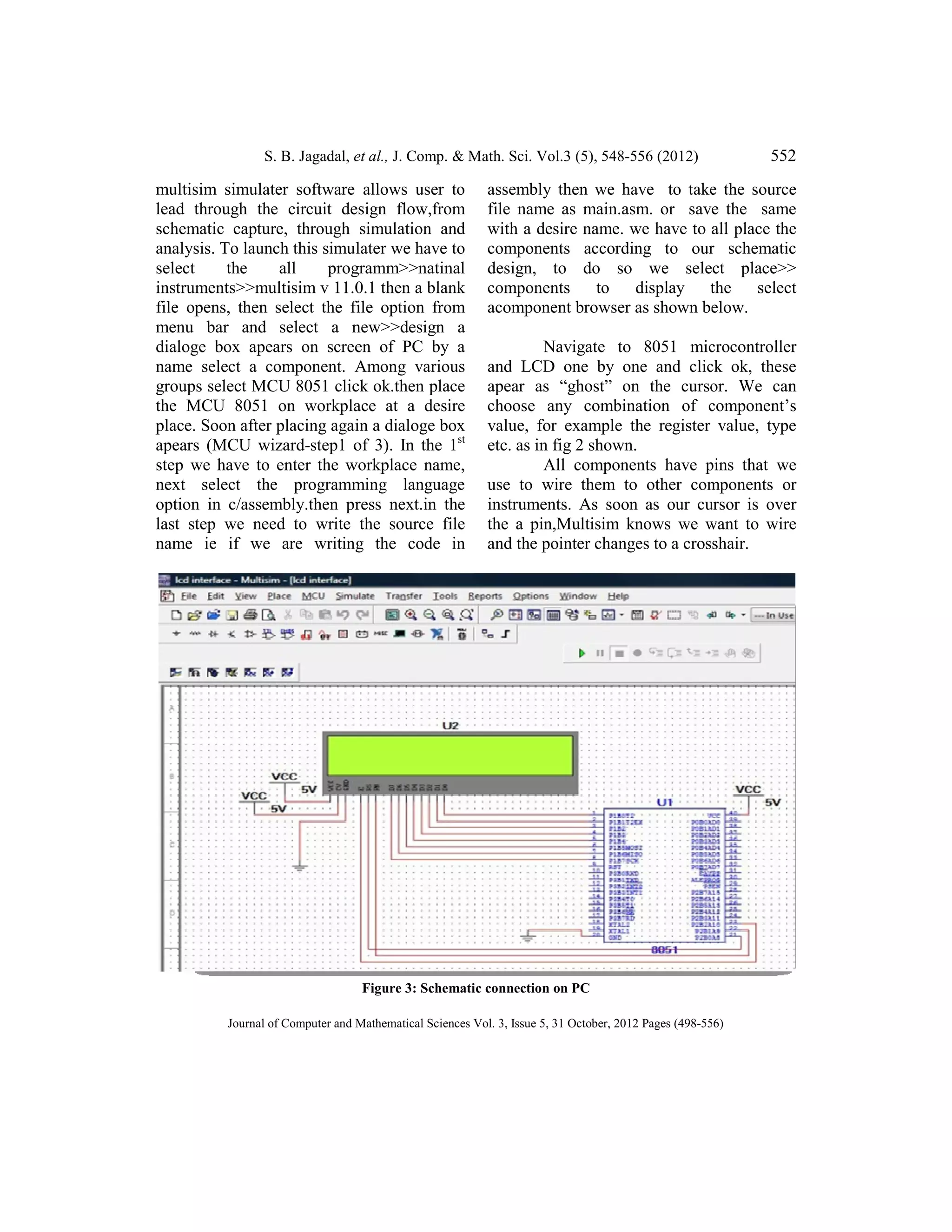 S. B. Jagadal, et al.,
Journal of Computer and Mathematical Sciences Vol.
multisim simulater software allows user to
lead through the circuit design flow,from
schematic capture, through simulation and
analysis. To launch this simulater we have to
select the all programm>>natinal
instruments>>multisim v 11.0.1 the
file opens, then select the file option from
menu bar and select a new>>design a
dialoge box apears on screen of PC by a
name select a component. Among various
groups select MCU 8051 click ok.then place
the MCU 8051 on workplace at a desire
place. Soon after placing again a dialoge box
apears (MCU wizard-step1 of 3).
step we have to enter the workplace name,
next select the programming language
option in c/assembly.then press next.in the
last step we need to write the source file
name ie if we are writing the code in
et al., J. Comp. & Math. Sci. Vol.3 (5), 548-556 (2012)
Journal of Computer and Mathematical Sciences Vol. 3, Issue 5, 31 October, 2012 Pages (498-556)
multisim simulater software allows user to
lead through the circuit design flow,from
schematic capture, through simulation and
analysis. To launch this simulater we have to
select the all programm>>natinal
11.0.1 then a blank
then select the file option from
menu bar and select a new>>design a
dialoge box apears on screen of PC by a
name select a component. Among various
groups select MCU 8051 click ok.then place
the MCU 8051 on workplace at a desire
oon after placing again a dialoge box
step1 of 3). In the 1st
step we have to enter the workplace name,
next select the programming language
option in c/assembly.then press next.in the
last step we need to write the source file
e if we are writing the code in
assembly then we have to take the source
file name as main.asm. or save the same
with a desire name. we have to all place the
components according to our schematic
design, to do so we select place>>
components to display the select
acomponent browser as shown below.
Navigate to 8051 microcontroller
and LCD one by one and click ok, these
apear as “ghost” on the cursor. We can
choose any combination of component’s
value, for example the register value, type
etc. as in fig 2 shown.
All components have pins that we
use to wire them to other components or
instruments. As soon as our cursor is over
the a pin,Multisim knows we want to wire
and the pointer changes to a crosshair.
Figure 3: Schematic connection on PC
552
556)
assembly then we have to take the source
file name as main.asm. or save the same
with a desire name. we have to all place the
cording to our schematic
, to do so we select place>>
the select
acomponent browser as shown below.
Navigate to 8051 microcontroller
and LCD one by one and click ok, these
apear as “ghost” on the cursor. We can
choose any combination of component’s
value, for example the register value, type
All components have pins that we
use to wire them to other components or
instruments. As soon as our cursor is over
the a pin,Multisim knows we want to wire
and the pointer changes to a crosshair.
 