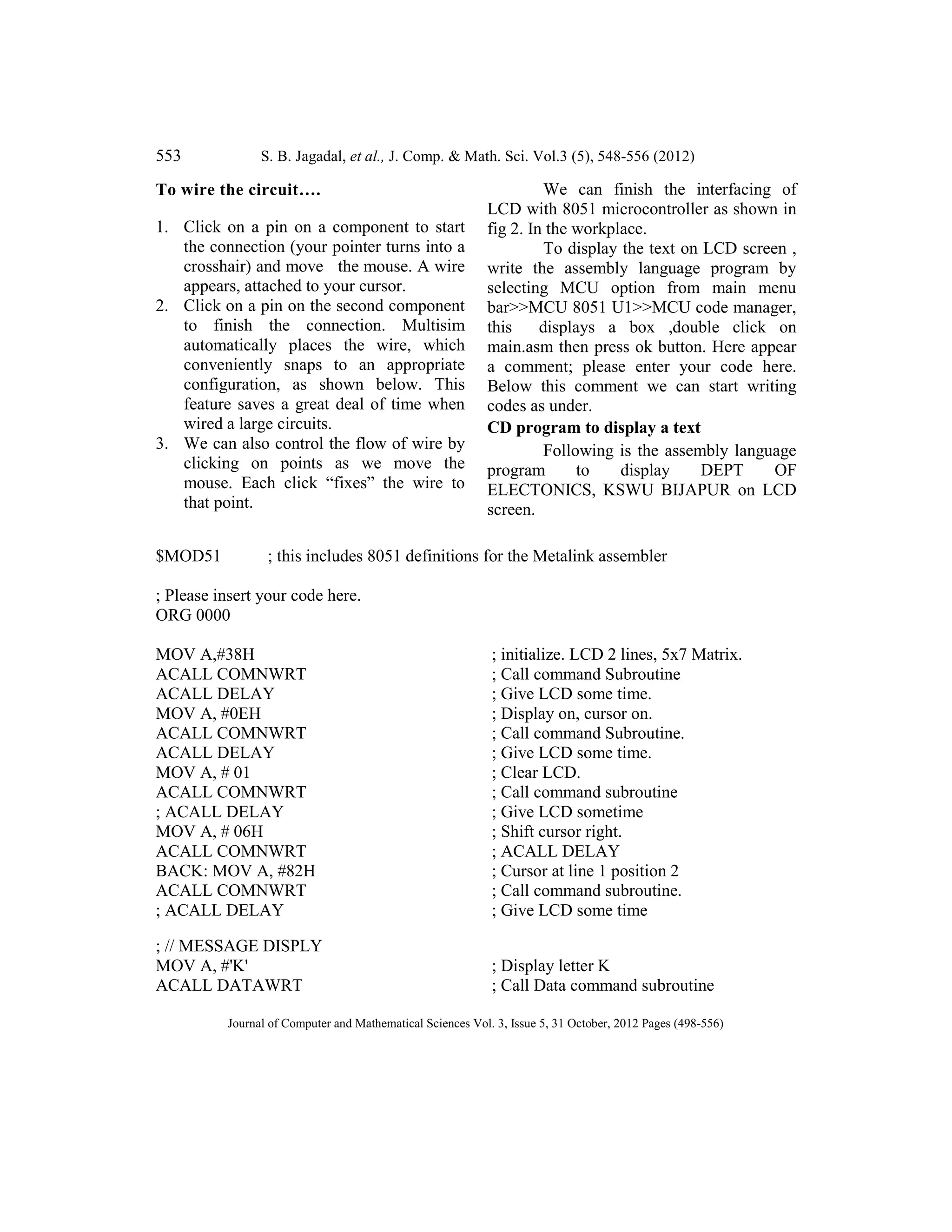 553 S. B. Jagadal, et al., J. Comp. & Math. Sci. Vol.3 (5), 548-556 (2012)
Journal of Computer and Mathematical Sciences Vol. 3, Issue 5, 31 October, 2012 Pages (498-556)
To wire the circuit….
1. Click on a pin on a component to start
the connection (your pointer turns into a
crosshair) and move the mouse. A wire
appears, attached to your cursor.
2. Click on a pin on the second component
to finish the connection. Multisim
automatically places the wire, which
conveniently snaps to an appropriate
configuration, as shown below. This
feature saves a great deal of time when
wired a large circuits.
3. We can also control the flow of wire by
clicking on points as we move the
mouse. Each click “fixes” the wire to
that point.
We can finish the interfacing of
LCD with 8051 microcontroller as shown in
fig 2. In the workplace.
To display the text on LCD screen ,
write the assembly language program by
selecting MCU option from main menu
bar>>MCU 8051 U1>>MCU code manager,
this displays a box ,double click on
main.asm then press ok button. Here appear
a comment; please enter your code here.
Below this comment we can start writing
codes as under.
CD program to display a text
Following is the assembly language
program to display DEPT OF
ELECTONICS, KSWU BIJAPUR on LCD
screen.
$MOD51 ; this includes 8051 definitions for the Metalink assembler
; Please insert your code here.
ORG 0000
MOV A,#38H ; initialize. LCD 2 lines, 5x7 Matrix.
ACALL COMNWRT ; Call command Subroutine
ACALL DELAY ; Give LCD some time.
MOV A, #0EH ; Display on, cursor on.
ACALL COMNWRT ; Call command Subroutine.
ACALL DELAY ; Give LCD some time.
MOV A, # 01 ; Clear LCD.
ACALL COMNWRT ; Call command subroutine
; ACALL DELAY ; Give LCD sometime
MOV A, # 06H ; Shift cursor right.
ACALL COMNWRT ; ACALL DELAY
BACK: MOV A, #82H ; Cursor at line 1 position 2
ACALL COMNWRT ; Call command subroutine.
; ACALL DELAY ; Give LCD some time
; // MESSAGE DISPLY
MOV A, #'K' ; Display letter K
ACALL DATAWRT ; Call Data command subroutine
 