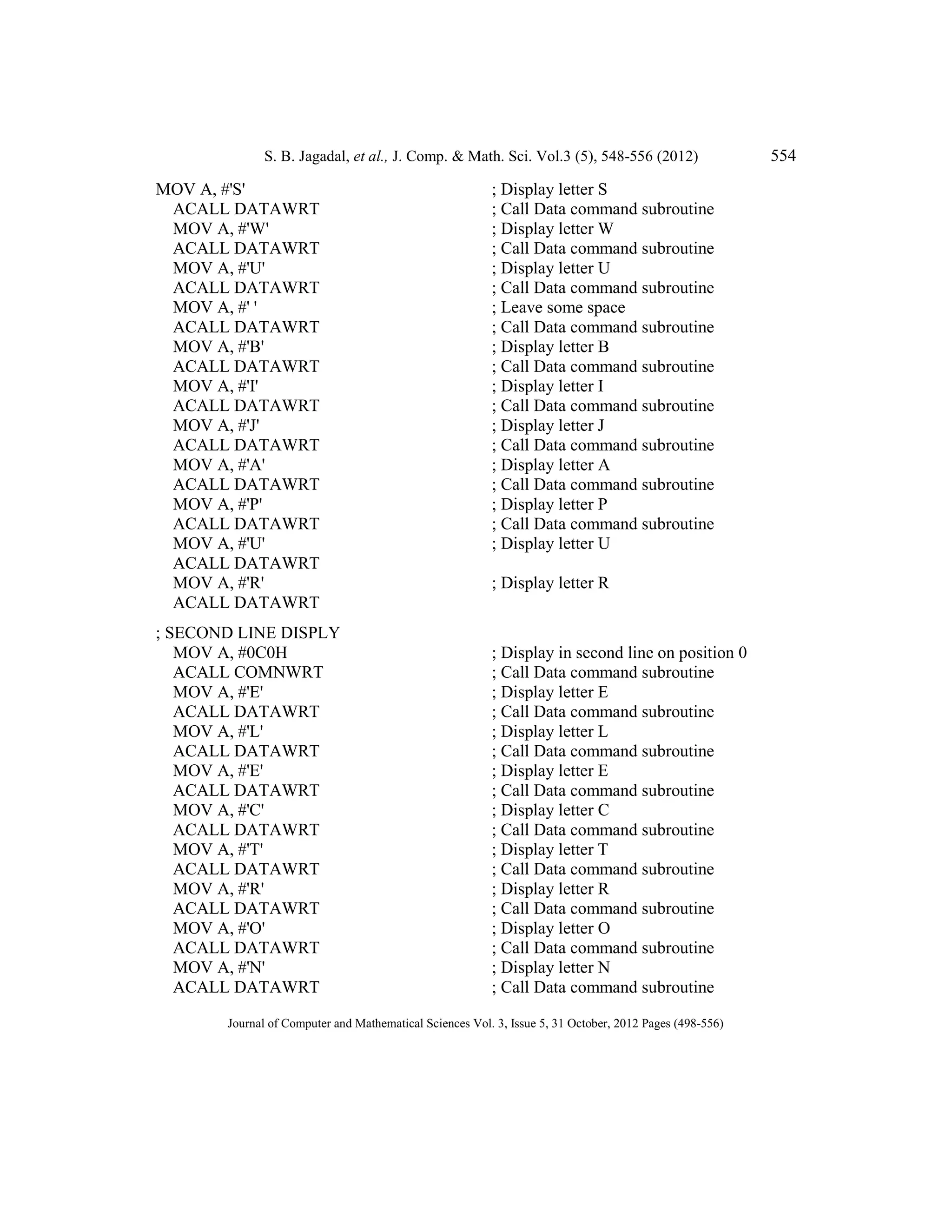 S. B. Jagadal, et al., J. Comp. & Math. Sci. Vol.3 (5), 548-556 (2012) 554
Journal of Computer and Mathematical Sciences Vol. 3, Issue 5, 31 October, 2012 Pages (498-556)
MOV A, #'S' ; Display letter S
ACALL DATAWRT ; Call Data command subroutine
MOV A, #'W' ; Display letter W
ACALL DATAWRT ; Call Data command subroutine
MOV A, #'U' ; Display letter U
ACALL DATAWRT ; Call Data command subroutine
MOV A, #' ' ; Leave some space
ACALL DATAWRT ; Call Data command subroutine
MOV A, #'B' ; Display letter B
ACALL DATAWRT ; Call Data command subroutine
MOV A, #'I' ; Display letter I
ACALL DATAWRT ; Call Data command subroutine
MOV A, #'J' ; Display letter J
ACALL DATAWRT ; Call Data command subroutine
MOV A, #'A' ; Display letter A
ACALL DATAWRT ; Call Data command subroutine
MOV A, #'P' ; Display letter P
ACALL DATAWRT ; Call Data command subroutine
MOV A, #'U' ; Display letter U
ACALL DATAWRT
MOV A, #'R' ; Display letter R
ACALL DATAWRT
; SECOND LINE DISPLY
MOV A, #0C0H ; Display in second line on position 0
ACALL COMNWRT ; Call Data command subroutine
MOV A, #'E' ; Display letter E
ACALL DATAWRT ; Call Data command subroutine
MOV A, #'L' ; Display letter L
ACALL DATAWRT ; Call Data command subroutine
MOV A, #'E' ; Display letter E
ACALL DATAWRT ; Call Data command subroutine
MOV A, #'C' ; Display letter C
ACALL DATAWRT ; Call Data command subroutine
MOV A, #'T' ; Display letter T
ACALL DATAWRT ; Call Data command subroutine
MOV A, #'R' ; Display letter R
ACALL DATAWRT ; Call Data command subroutine
MOV A, #'O' ; Display letter O
ACALL DATAWRT ; Call Data command subroutine
MOV A, #'N' ; Display letter N
ACALL DATAWRT ; Call Data command subroutine
 