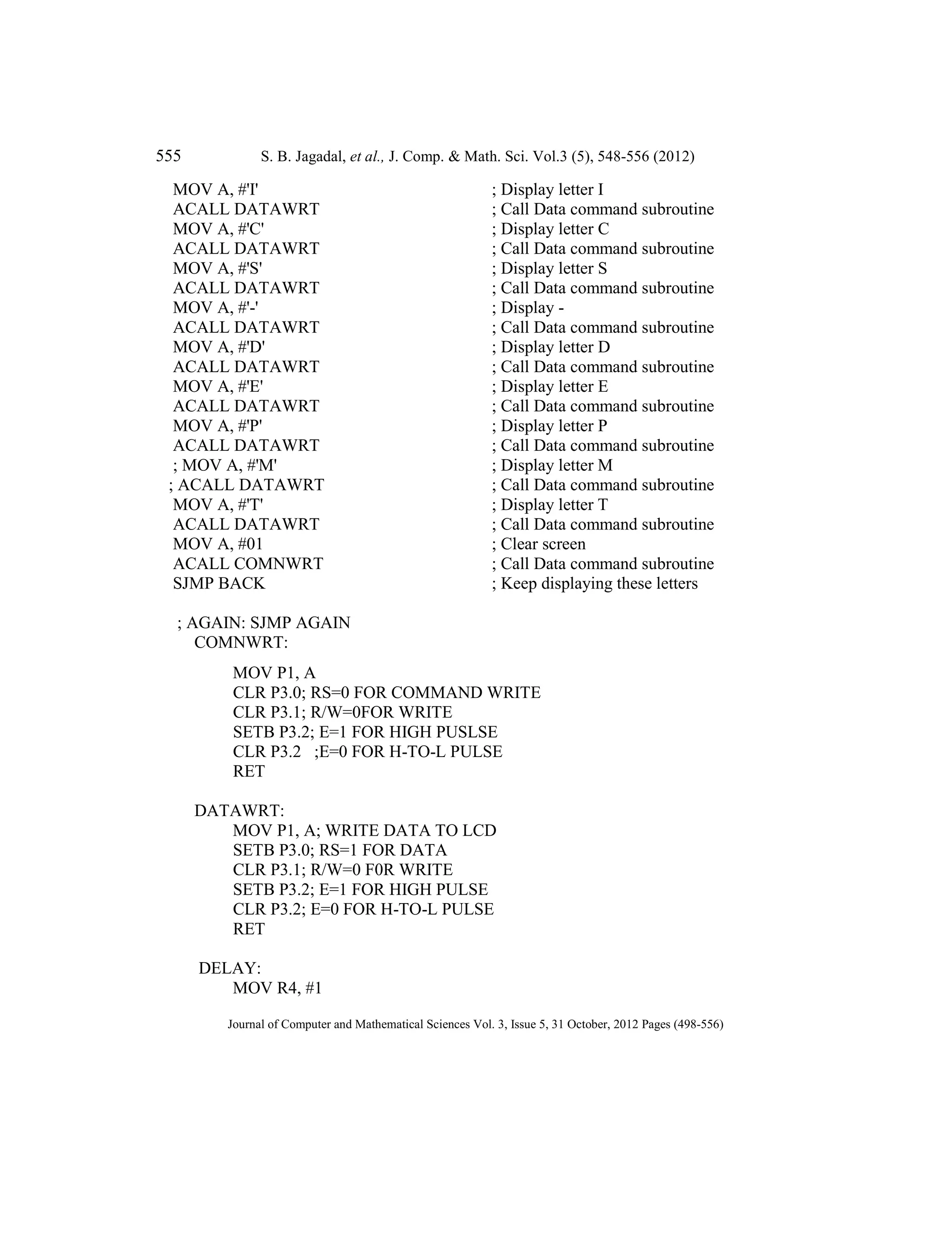 555 S. B. Jagadal, et al., J. Comp. & Math. Sci. Vol.3 (5), 548-556 (2012)
Journal of Computer and Mathematical Sciences Vol. 3, Issue 5, 31 October, 2012 Pages (498-556)
MOV A, #'I' ; Display letter I
ACALL DATAWRT ; Call Data command subroutine
MOV A, #'C' ; Display letter C
ACALL DATAWRT ; Call Data command subroutine
MOV A, #'S' ; Display letter S
ACALL DATAWRT ; Call Data command subroutine
MOV A, #'-' ; Display -
ACALL DATAWRT ; Call Data command subroutine
MOV A, #'D' ; Display letter D
ACALL DATAWRT ; Call Data command subroutine
MOV A, #'E' ; Display letter E
ACALL DATAWRT ; Call Data command subroutine
MOV A, #'P' ; Display letter P
ACALL DATAWRT ; Call Data command subroutine
; MOV A, #'M' ; Display letter M
; ACALL DATAWRT ; Call Data command subroutine
MOV A, #'T' ; Display letter T
ACALL DATAWRT ; Call Data command subroutine
MOV A, #01 ; Clear screen
ACALL COMNWRT ; Call Data command subroutine
SJMP BACK ; Keep displaying these letters
; AGAIN: SJMP AGAIN
COMNWRT:
MOV P1, A
CLR P3.0; RS=0 FOR COMMAND WRITE
CLR P3.1; R/W=0FOR WRITE
SETB P3.2; E=1 FOR HIGH PUSLSE
CLR P3.2 ;E=0 FOR H-TO-L PULSE
RET
DATAWRT:
MOV P1, A; WRITE DATA TO LCD
SETB P3.0; RS=1 FOR DATA
CLR P3.1; R/W=0 F0R WRITE
SETB P3.2; E=1 FOR HIGH PULSE
CLR P3.2; E=0 FOR H-TO-L PULSE
RET
DELAY:
MOV R4, #1
 