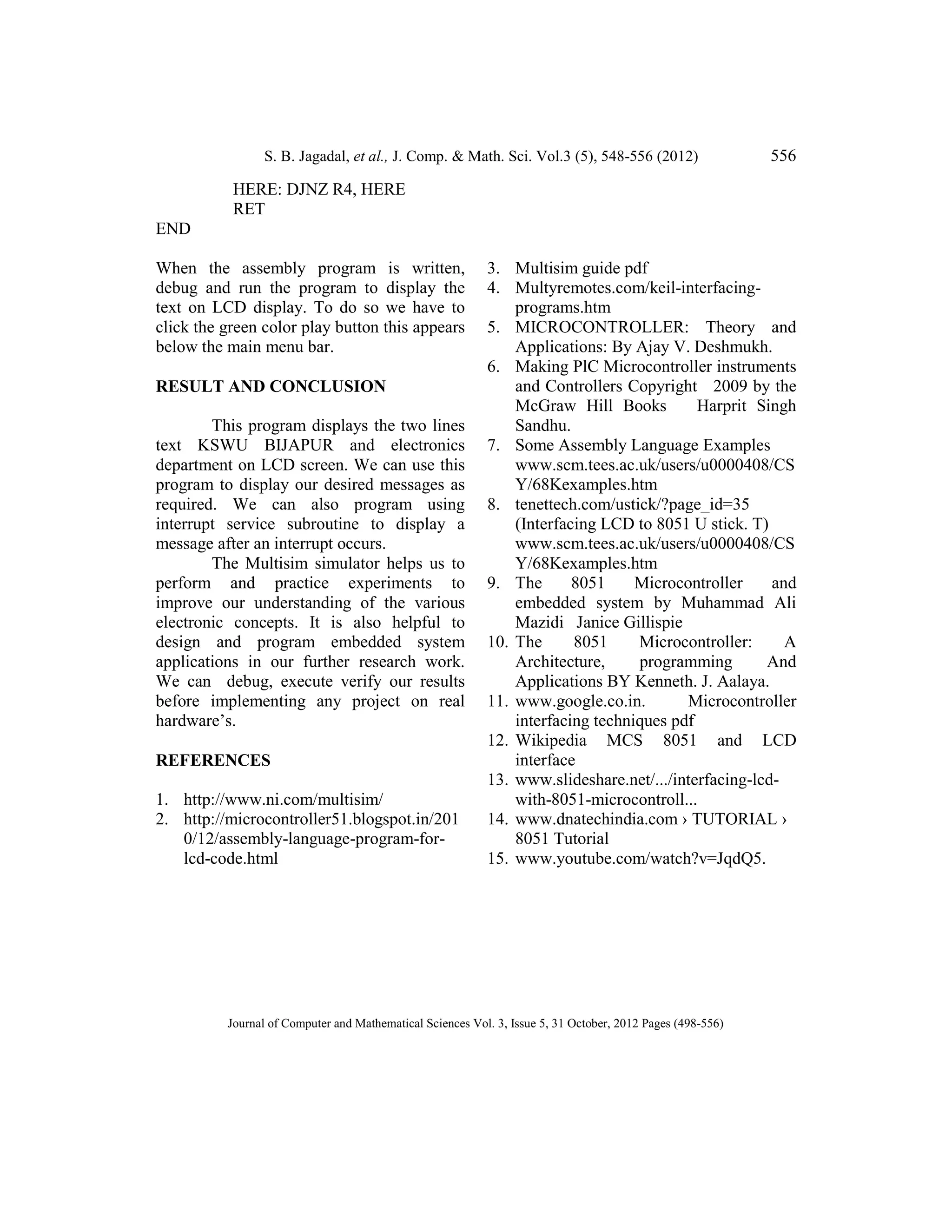 S. B. Jagadal, et al., J. Comp. & Math. Sci. Vol.3 (5), 548-556 (2012) 556
Journal of Computer and Mathematical Sciences Vol. 3, Issue 5, 31 October, 2012 Pages (498-556)
HERE: DJNZ R4, HERE
RET
END
When the assembly program is written,
debug and run the program to display the
text on LCD display. To do so we have to
click the green color play button this appears
below the main menu bar.
RESULT AND CONCLUSION
This program displays the two lines
text KSWU BIJAPUR and electronics
department on LCD screen. We can use this
program to display our desired messages as
required. We can also program using
interrupt service subroutine to display a
message after an interrupt occurs.
The Multisim simulator helps us to
perform and practice experiments to
improve our understanding of the various
electronic concepts. It is also helpful to
design and program embedded system
applications in our further research work.
We can debug, execute verify our results
before implementing any project on real
hardware’s.
REFERENCES
1. http://www.ni.com/multisim/
2. http://microcontroller51.blogspot.in/201
0/12/assembly-language-program-for-
lcd-code.html
3. Multisim guide pdf
4. Multyremotes.com/keil-interfacing-
programs.htm
5. MICROCONTROLLER: Theory and
Applications: By Ajay V. Deshmukh.
6. Making PlC Microcontroller instruments
and Controllers Copyright 2009 by the
McGraw Hill Books Harprit Singh
Sandhu.
7. Some Assembly Language Examples
www.scm.tees.ac.uk/users/u0000408/CS
Y/68Kexamples.htm
8. tenettech.com/ustick/?page_id=35
(Interfacing LCD to 8051 U stick. T)
www.scm.tees.ac.uk/users/u0000408/CS
Y/68Kexamples.htm
9. The 8051 Microcontroller and
embedded system by Muhammad Ali
Mazidi Janice Gillispie
10. The 8051 Microcontroller: A
Architecture, programming And
Applications BY Kenneth. J. Aalaya.
11. www.google.co.in. Microcontroller
interfacing techniques pdf
12. Wikipedia MCS 8051 and LCD
interface
13. www.slideshare.net/.../interfacing-lcd-
with-8051-microcontroll...
14. www.dnatechindia.com › TUTORIAL ›
8051 Tutorial
15. www.youtube.com/watch?v=JqdQ5.
 