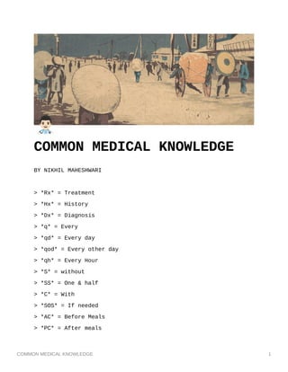 COMMON MEDICAL KNOWLEDGE 1
COMMON MEDICAL KNOWLEDGE
BY NIKHIL MAHESHWARI
> *Rx* = Treatment
> *Hx* = History
> *Dx* = Diagnosis
> *q* = Every
> *qd* = Every day
> *qod* = Every other day
> *qh* = Every Hour
> *S* = without
> *SS* = One & half
> *C* = With
> *SOS* = If needed
> *AC* = Before Meals
> *PC* = After meals
 