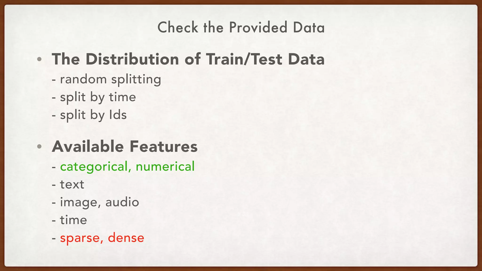 Check the Provided Data
• The Distribution of Train/Test Data 
- random splitting 
- split by time 
- split by Ids
• Available Features 
- categorical, numerical 
- text 
- image, audio 
- time 
- sparse, dense
 