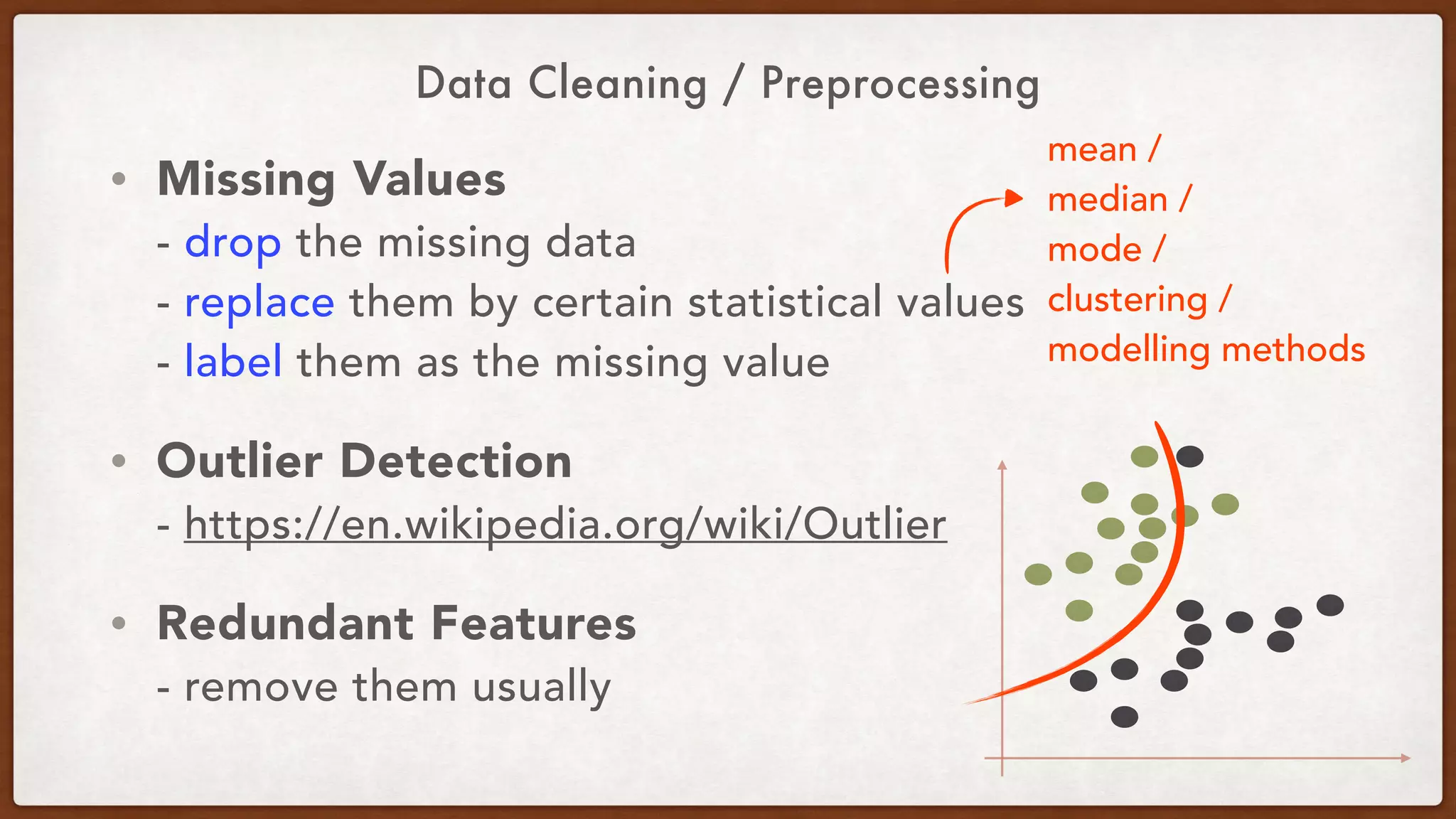 Data Cleaning / Preprocessing
• Missing Values 
- drop the missing data 
- replace them by certain statistical values 
- label them as the missing value
• Outlier Detection 
- https://en.wikipedia.org/wiki/Outlier
• Redundant Features 
- remove them usually
mean / 
median / 
mode / 
clustering / 
modelling methods
 