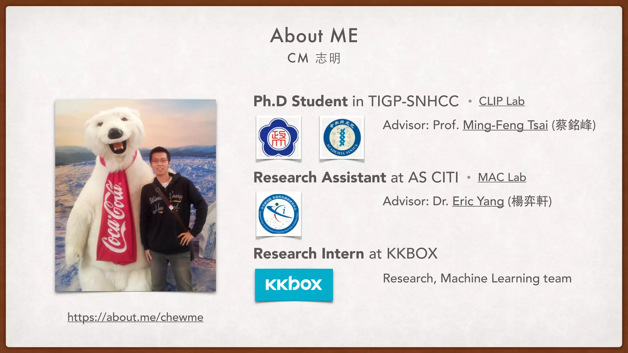 About ME
CM 志明
Ph.D Student in TIGP-SNHCC
Research Assistant at AS CITI
Research Intern at KKBOX
Advisor: Prof. Ming-Feng Tsai (蔡銘峰)
Advisor: Dr. Eric Yang (楊弈軒)
• CLIP Lab
• MAC Lab
Research, Machine Learning team
https://about.me/chewme
 