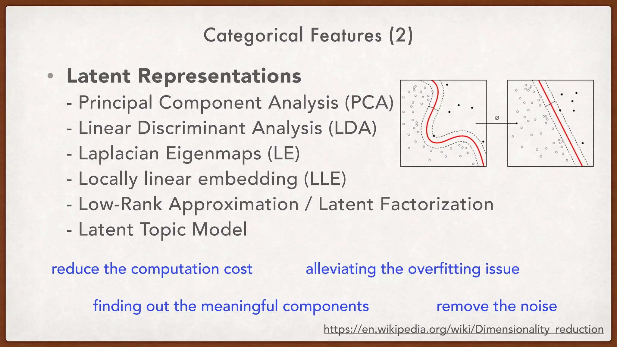 Categorical Features (2)
• Latent Representations 
- Principal Component Analysis (PCA) 
- Linear Discriminant Analysis (LDA) 
- Laplacian Eigenmaps (LE) 
- Locally linear embedding (LLE) 
- Low-Rank Approximation / Latent Factorization 
- Latent Topic Model
reduce the computation cost alleviating the overfitting issue
finding out the meaningful components remove the noise
https://en.wikipedia.org/wiki/Dimensionality_reduction
 