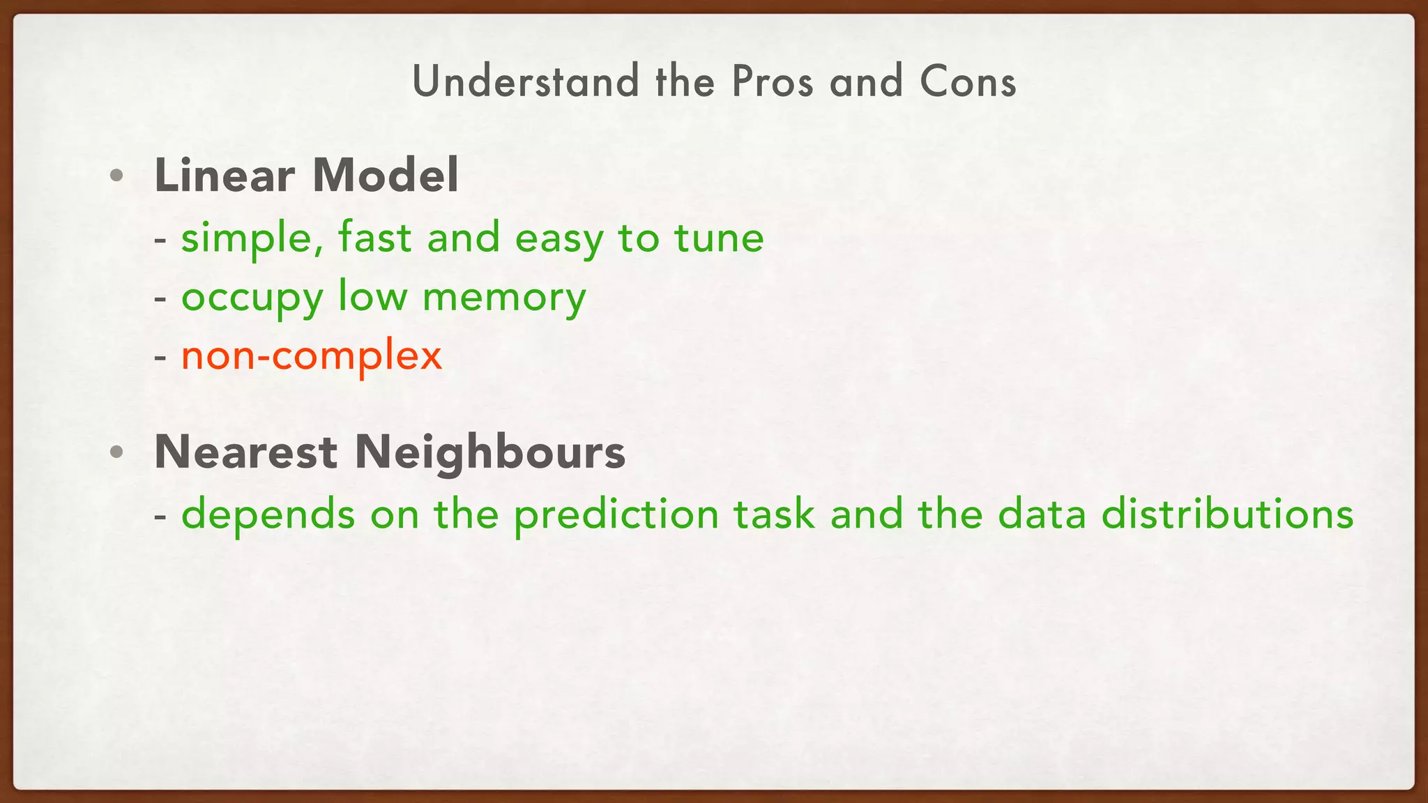 Understand the Pros and Cons
• Linear Model 
- simple, fast and easy to tune 
- occupy low memory  
- non-complex
• Nearest Neighbours 
- depends on the prediction task and the data distributions
 