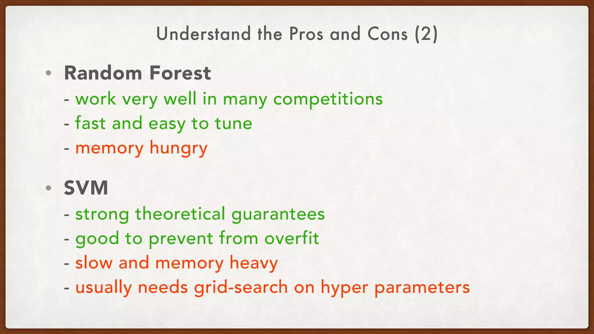 Understand the Pros and Cons (2)
• Random Forest 
- work very well in many competitions 
- fast and easy to tune 
- memory hungry
• SVM 
- strong theoretical guarantees 
- good to prevent from overfit 
- slow and memory heavy 
- usually needs grid-search on hyper parameters
 