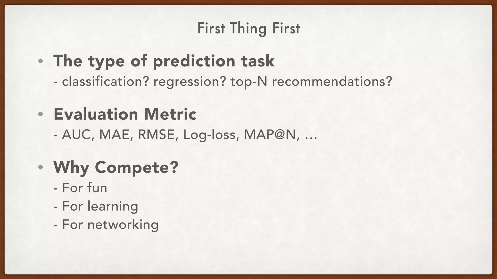 First Thing First
• The type of prediction task 
- classification? regression? top-N recommendations?
• Evaluation Metric 
- AUC, MAE, RMSE, Log-loss, MAP@N, …
• Why Compete? 
- For fun 
- For learning 
- For networking
 