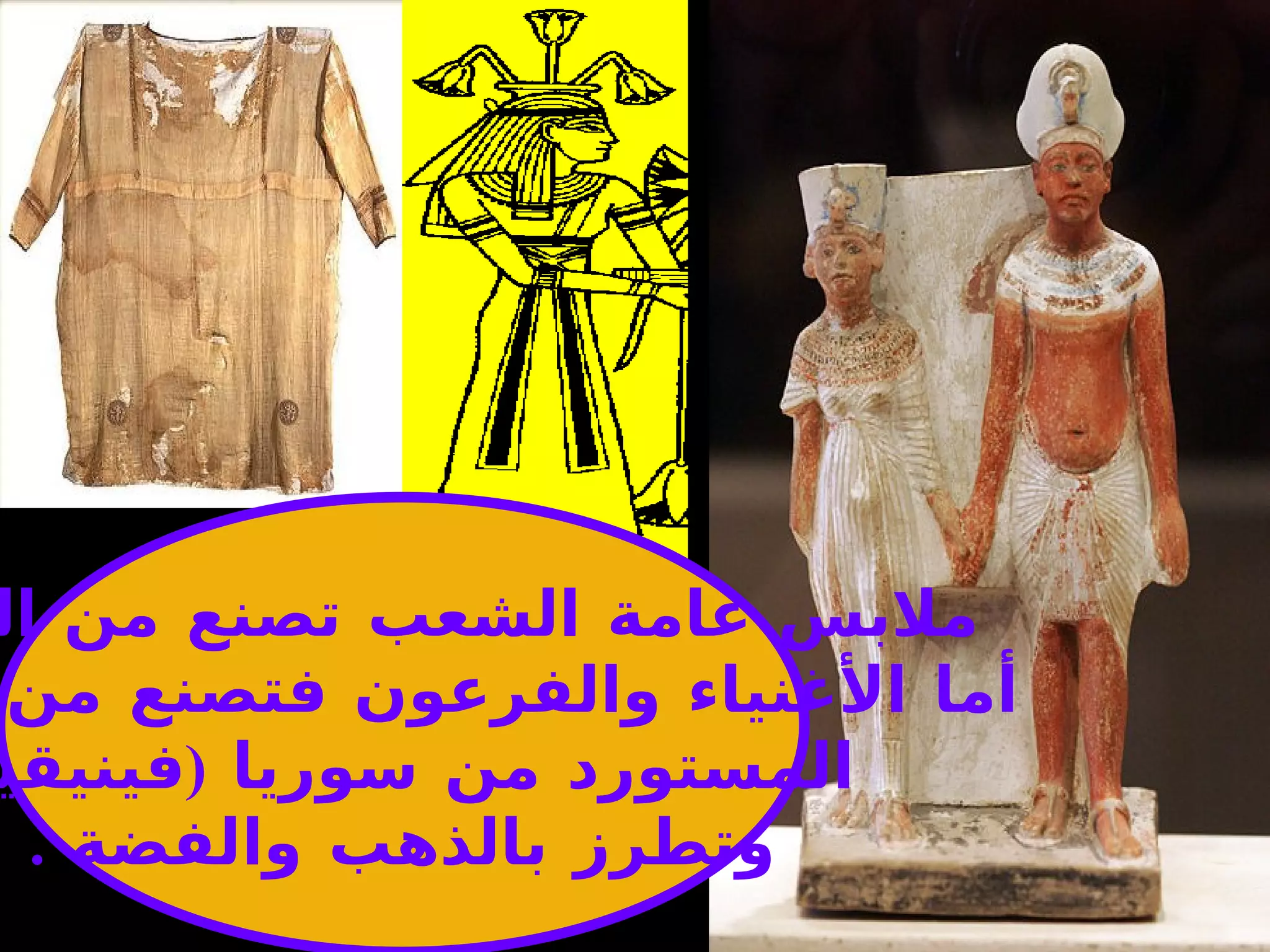 ملابس عامة الشعب تصنع من الكتان  أما الأغنياء والفرعون فتصنع من   الحرير المستورد من سوريا  ( فينيقيا  ) وتطرز بالذهب والفضة   . 