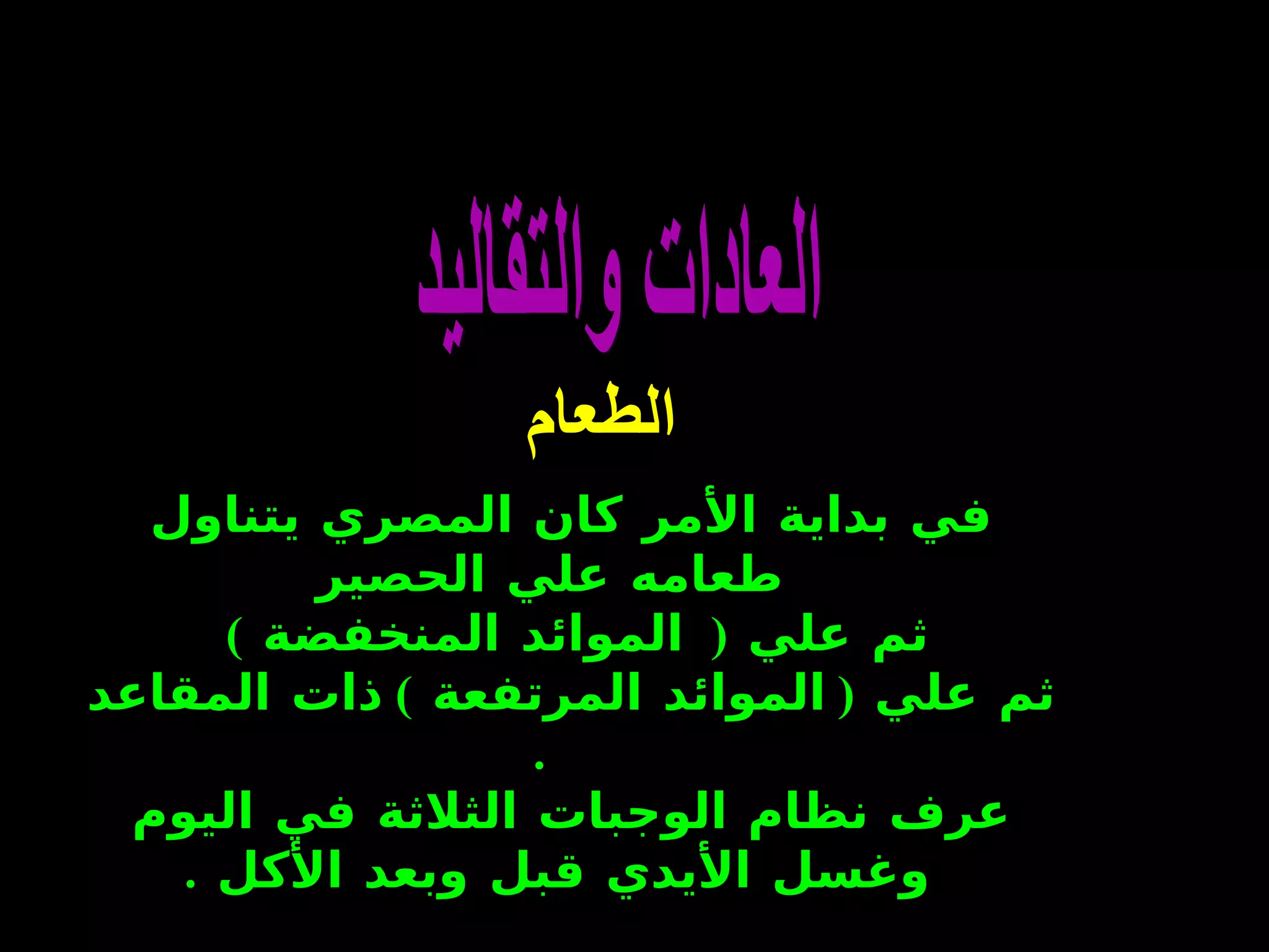 العادات والتقاليد الطعام   في بداية الأمر كان المصري يتناول طعامه علي الحصير  ثم علي  (   الموائد المنخفضة  )  ثم علي  (  الموائد المرتفعة  )  ذات المقاعد   . عرف نظام   الوجبات الثلاثة في اليوم وغسل الأيدي قبل وبعد الأكل   .  