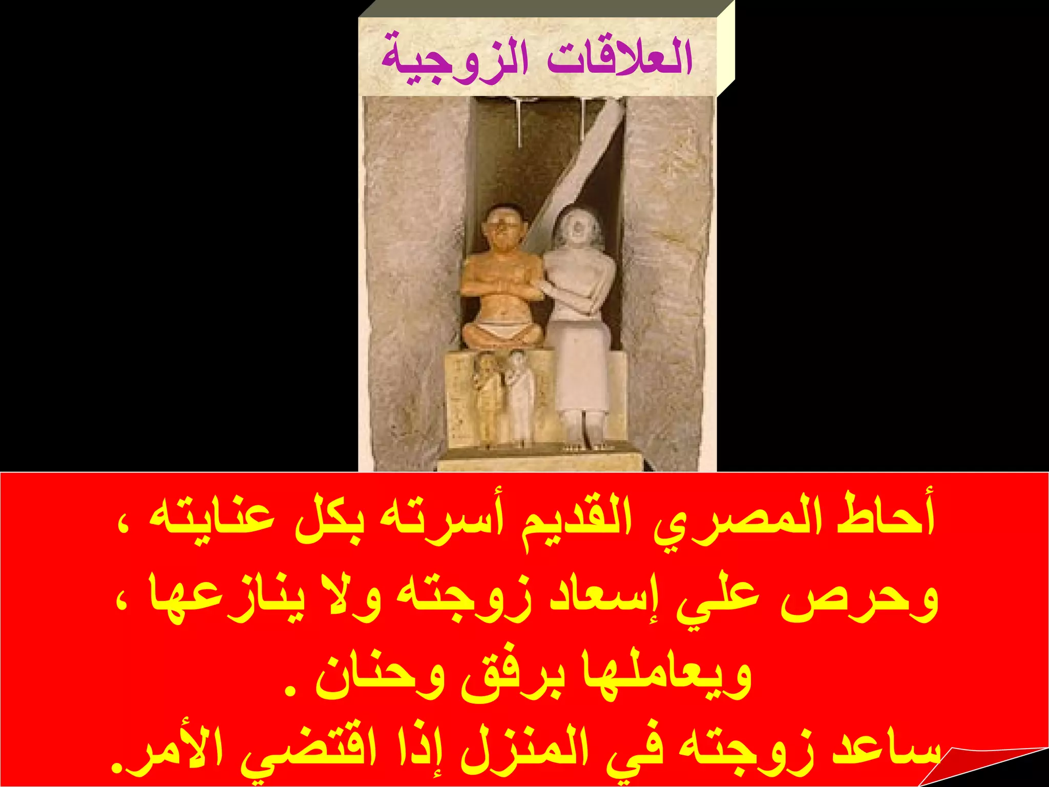 العلاقات الزوجية أحاط المصري القديم أسرته بكل عنايته ،  وحرص علي إسعاد زوجته ولا   ينازعها ، ويعاملها برفق وحنان   . ساعد زوجته في المنزل إذا اقتضي   الأمر . 