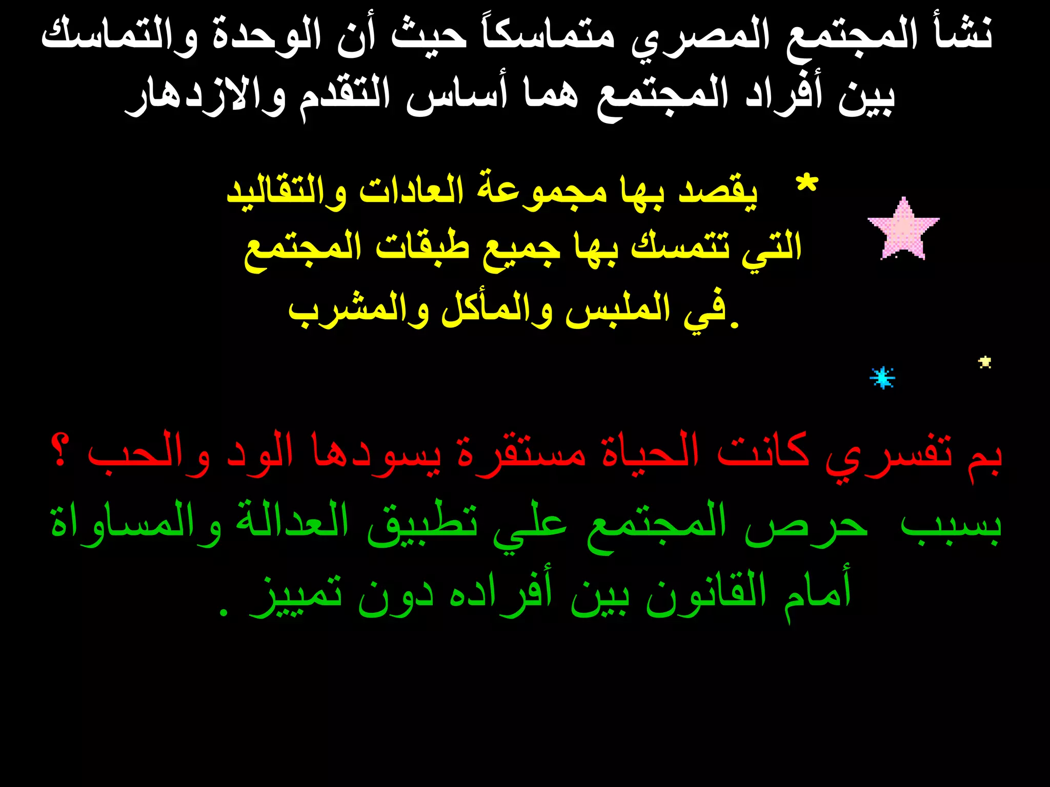 نشأ المجتمع المصري متماسكاً حيث أن الوحدة   والتماسك  بين أفراد المجتمع هما أساس التقدم والازدهار *  يقصد بها مجموعة العادات والتقاليد  التي تتمسك بها جميع طبقات المجتمع   في الملبس والمأكل والمشرب . بم تفسري كانت الحياة مستقرة يسودها الود والحب   ؟ بسبب  حرص المجتمع علي تطبيق العدالة والمساواة أمام القانون بين أفراده دون تمييز  .   