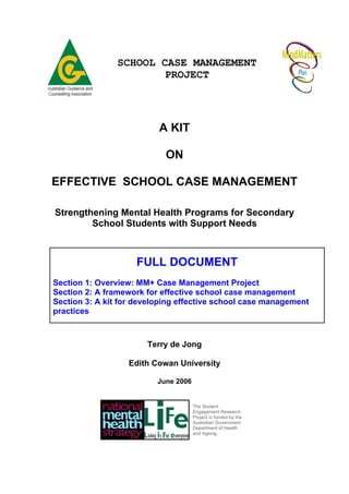 SCHOOL CASE MANAGEMENT
                        PROJECT




                          A KIT

                            ON

EFFECTIVE SCHOOL CASE MANAGEMENT

Strengthening Mental Health Programs for Secondary
        School Students with Support Needs



                    FULL DOCUMENT
Section 1: Overview: MM+ Case Management Project
Section 2: A framework for effective school case management
Section 3: A kit for developing effective school case management
practices



                       Terry de Jong

                  Edith Cowan University

                          June 2006


                                      The Student
                                      Engagement Research
                                      Project is funded by the
                                      Australian Government
                                      Department of Health
                                      and Ageing.
 