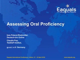 Eaquals International Conference, Lisbon, 21 – 23 April 2016
Assessing Oral Proficiency
Ines Paland-Riedmüller,
Deutsch-Uni Online
Claudia Pop,
TestDaF-Institut,
g.a.s.t. e.V. Germany
www.eaquals.org
 