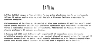 LaVita
Galileo Galilei nacque a Pisa nel 1564; la sua prima giovinezza non fu particolarmente
felice: il padre, musico alla corte dei Medici, a Firenze, faticava a mantenere la
numerosa famiglia.
Diciassettenne si iscrisse all'Università di Pisa come studente di medicina, ma gli studi
scelti presto delusero Galileo. Egli preferiva applicarsi agli esperimenti scientifici di
fisica e matematica piuttosto che all'anatomia. Abbandonata la facoltà di medicina,
divenne professore di matematica a Padova.
A Padova; dal 1589 poté dedicarsi agli esperimenti di meccanica; aveva attrezzato
un'officina accanto all'abitazione, e qui costruì diversi strumenti scientifici tra cui il
«compasso geometrico», un nuovo tipo di «regolo calcolatore» e il famoso «cannocchiale».
Questi anni furono sempre ricordati da Galileo come i migliori della sua vita.
 