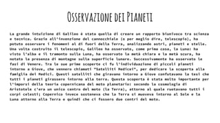 OsservazionedeiPianeti
La grande intuizione di Galileo è stata quella di creare un rapporto biunivoco tra scienza
e tecnica. Grazie all'invenzione del cannocchiale (o per meglio dire, telescopio), ha
potuto osservare i fenomeni al di fuori della Terra, analizzando astri, pianeti e stelle.
Una volta costruito il telescopio, Galileo ha osservato, come prima cosa, la Luna: ha
visto l'alba e il tramonto sulla Luna, ha osservato la metà chiara e la metà scura, ha
notato la presenza di montagne sulla superficie lunare. Successivamente ha osservato le
fasi di Venere. Tra le sue prime scoperte ci fu l'individuazione di piccoli pianeti
intorno a Giove, che vennero chiamati "Satelliti Medicei", per dedicare la scoperta alla
famiglia dei Medici. Questi satelliti che giravano intorno a Giove confutavano la tesi che
tutti i pianeti girassero intorno alla terra. Questa scoperta è stata molto importante per
l'imporsi della teoria copernicana del moto planetario: secondo la cosmologia di
Aristotele c'era un unico centro del moto (la Terra), attorno al quale ruotavano tutti i
corpi celesti; Copernico invece sosteneva che la Terra si muoveva intorno al Sole e la
Luna attorno alla Terra e quindi che ci fossero due centri del moto.
 