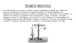 Bilanciaidrostatica
Nel 1586 Galileo ha scritto un piccolo trattato proponendo un metodo per rendere più
precisa e quantitativa la misura dei metalli preziosi. Ha quindi progettato un
dispositivo, chiamato bilancetta o bilancia idrostatica, per facilitare la misurazione. La
bilancia di Galileo era costituita da un dispositivo a leva: il braccio, sul quale
bisognava fissare il contrappeso, era avvolto in un filo metallico. Lo spostamento del
contrappeso poteva essere determinato contando il numero di spire del filo metallico lungo
le quali si spostava. Galileo arrivò a costruire la bilancetta soltanto nel 1608.
 