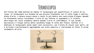 Termoscopio
All'inizio del 1600 Galileo ha ideato il termoscopio per quantificare il calore di un
corpo. Il termoscopio era formato da una piccola fiaschetta con il collo lungo e sottile,
piena d'aria, e doveva essere messo a testa in giù dentro una vasca piena d'acqua. Quando
la fiaschetta veniva riscaldata, l'aria al suo interno si espandeva e il livello
dell'acqua nel collo scendeva; mentre quando l'aria si raffreddava, il suo volume
decresceva e l'acqua saliva dalla vaschetta lungo il collo del fiasco. Galileo si è
dedicato al termoscopio anche negli anni successivi, con l'aiuto di alcuni suoi amici, ed
è arrivato a perfezionarlo aggiungendo una scala numerica e realizzando di fatto il primo
termometro ad aria.
 