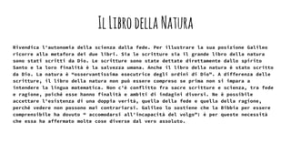IlLibrodella Natura
Rivendica l'autonomia della scienza dalla fede. Per illustrare la sua posizione Galileo
ricorre alla metafora dei due libri. Sia le scritture sia il grande libro della natura
sono stati scritti da Dio. Le scritture sono state dettate direttamente dallo spirito
Santo e la loro finalità è la salvezza umana. Anche il libro della natura è stato scritto
da Dio. La natura è “osservantissima esecutrice degli ordini di Dio”. A differenza delle
scritture, il libro della natura non può essere compreso se prima non si impara a
intendere la lingua matematica. Non c'è conflitto fra sacre scritture e scienza, tra fede
e ragione, poiché esse hanno finalità e ambiti di indagini diversi. Ne è possibile
accettare l'esistenza di una doppia verità, quella della fede e quella della ragione,
perché vedere non possono mai contrariarsi. Galileo lo sostiene che la Bibbia per essere
comprensibile ha dovuto “ accomodarsi all'incapacità del volgo”: è per queste necessità
che essa ha affermato molte cose diverse dal vero assoluto.
 
