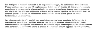 Per indagare i fenomeni naturali e di coglierne le leggi, lo scienziato deve combinare
l'osservazione empirica con il ragionamento deduttivo: si tratta di integrare le sensate
esperienze e le necessarie dimostrazioni. Le sensate esperienze devono essere anteposte
all discorso; da sole non producono scienza perché questa implica un'interpretazione. La
scienza quindi richiede le necessarie dimostrazioni nelle quali gioca un ruolo
fondamentale la matematica.
Pur riconoscendo che gli uomini non possiedono una sapienza assoluta infinita, che è
prerogativa solo di Dio, Galileo afferma con forza la potenza conoscitiva dell'uomo:
estensivamente in rapporto all’infinita moltitudine degli intellegibili; ma intensivamente
alla certezza, l'intelletto umano è capace di intendere alcuni oggetti in modo perfetto.
 